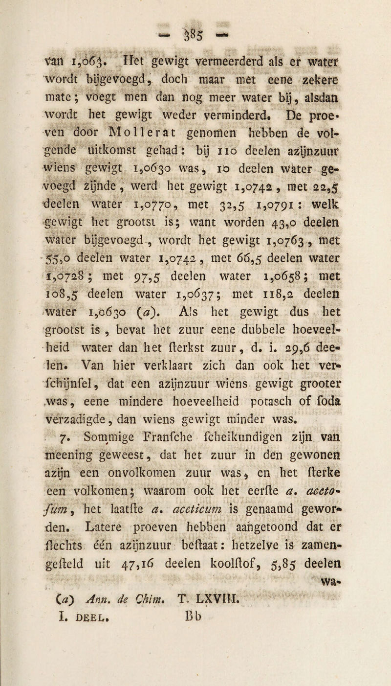 tan 1,065. fifët gewigt vermeerderd als er water wordt bijgevoegd r doch maar met eene zekere mate; voegt men dan nog meer water bij, alsdan wordt het gewigt weder verminderd. De proe* ven door Mo 11 er at genomen hebben de vol¬ gende uitkomst gehad: bij 110 deelen azijnzuur wiens gewigt 1,0630 was* 10 deelen water ge¬ voegd zijnde, werd het gewigt 1,074a , met 22,5 deelen water 1,0770, met 32,5 1,0791: welk gewigt het grootst is; want worden 43,0 deelen water bijgevoegd , wordt het gewigt 1,0763 , met 55,o deelen water 1,0742, met 66,5 deelen water 1,0728; met 97,5 deelen water 1,0658; met 108,5 deelen water 1,0637; met 118,2 deelen water 1,0630 (<?). Als het gewigt dus het grootst is , bevat het zuur eene dubbele hoeveel¬ heid water dan het fterkst zuur, d. i. 29,6 dee¬ len. Van hier verklaart zich dan ook het ver- fchijnfel, dat een azijnzuur wiens gewigt grooter was, eene mindere hoeveelheid potasch of foda verzadigde, dan wiens gewigt minder was. 7. Sommige Franfche fcheikundigen zijn van meening geweest, dat het zuur in den gewonen azijn een onvolkomen zuur was, en het fterke een volkomen; waarom ook het eerfte a, aeeto• fum, het laatfte a. aceticum is genaamd gewor¬ den. Latere proeven hebben aahgetoond dat er Hechts één azijnzuur beftaat: hetzelve is zamen- gefteld uit 47,16 deelen koolhof, 5,85 deelen wa* (#) Ann» de Chim. T, LXVIÏI. I. DEEL. Bb
