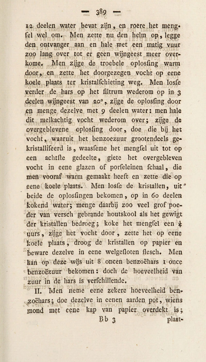 12. deelen water bevat zijn, en roere het meng- •w fel wel om. Men zette nu den helm op, legge (Jj ii tót) den ontvanger aan en hale met een .... , i &amp; L '1 ^2» .U.0 zoo lang over tot er geen wijngeest meer over- kome. Men zijge de troebele oplosfing warm door, en zette het doorgezegen vocht op eene koele plaats ter kristalfchieting weg. Men losfe J , .. .. ’ 1 ' . - . i : , ! verder de hars op het fiitrum wederom op in 3 deelen vyijngeest van 20°, zijge de oplosfing doqr en menge dezelve met 9 deelen water: men hale dit melkachtig vocht wederom over; zijge de O - y ■ *■. 1 m lad Ir *3 L * v , L.-j overgeblevene oplosfing door, doe die bij het vocht, waaruit het benzoezuur grootendeels ge* ' kristallifeerd is, waasfeme het mengfel uit tot op een achtfte gedeelte, giete het overgebleven vocht in eene glazen of porfeleinen fchaal, die men vooraf warm gemaakt heeft en zette die op eene koele plaats. Men losfe de kristallen, uit* beide de oplosfingen bekomen, op in 60 deelen wt“ y rtAVct &amp;V» • | kokend water; menge daarbij zoo veel grof poe¬ der van versch gebrande houtskool als het gewigt der kristallen bedroeg; koke het mengfel een £ (yurs, zijge het vocht door, zette het op eene 1 koele plaats, droog de kristallen op papier en ^beware dezelve in eene welgefloten flesch. Men kaïn op deze wijs uit 8 oneen benzoëhars 1 once benzoezuur bekomen: doch de hoeveelheid van zuur in de hars is verfchillende. 1 II. Men neme eene zekere hoeveelheid ben* zoëhars; doe dezelve in eenen aarden pot, wiens mond met eene kap van papier overdekt is; -oG£.;=? 'V:.v ;