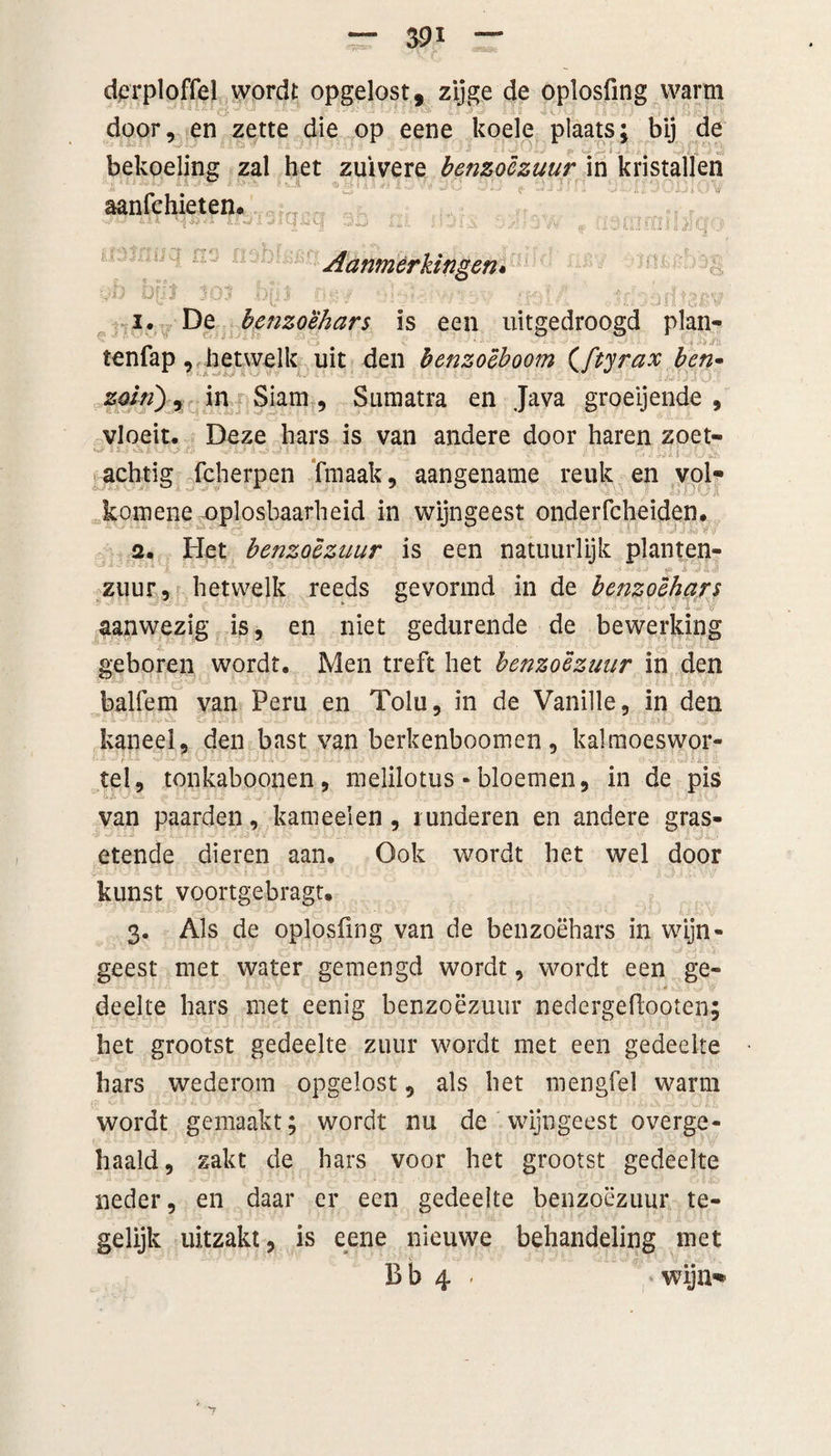 derploffel wordt opgelost, zijge de oplosfmg warm door, en zette die op eene koele plaats; bij de bekoeling zal het zuivere benzoëzuur in kristallen ** ■#**'*r r vj. n*« x .1 yy Jvj Z/LJ * ** J J J1 i vJ... . aanfchieten. ^ ‘W m*>« 3D iii iJjix si r?«*mrmn o 3 Ia ij 3 Aanmerkingen« i. De benzoehars is een uitgedroogd plan- tenfap, hetwelk uit den henzoëboom (ftyrax ben• *” * ‘ ■* r -’J? ~J:>c _ . zoiri) i in Siam, Sumatra en Java groeijende , vloeit. Deze hars is van andere door haren zoet- s*-;. «ivv iJ A ’ • : • • *, ; - *••• . . / • ■’ • * ' !, \ achtig fcherpen fmaak, aangename reuk en vol* komene oplosbaarheid in wijngeest onderfcheiden. 2. Het benzoczuur is een natuurlijk planten¬ zuur, hetwelk reeds gevormd in de benzoehars aanwezig is, en niet gedurende de bewerking geboren wordt. Men treft het benzoëzuur in den balfem van Peru en Tolu, in de Vanille, in den kaneel, den bast van berkenboomen, kalmoeswor- tel, tonkaboonen, melilotus - bloemen, in de pis van paarden, kameel en , runderen en andere gras- etende dieren aan. Ook wordt het wel door kunst voortgebragt. 3. Als de oplosfmg van de benzoehars in wijn¬ geest met water gemengd wordt, wordt een ge¬ deelte hars niet eenig benzoëzuur nedergeftooten; het grootst gedeelte zuur wordt met een gedeelte hars wederom opgelost, als het mengfel warm wordt gemaakt; wordt nu de wijngeest overge¬ haald, zakt de hars voor het grootst gedeelte neder, en daar er een gedeelte benzoëzuur te¬ gelijk uitzakt, is eene nieuwe behandeling met