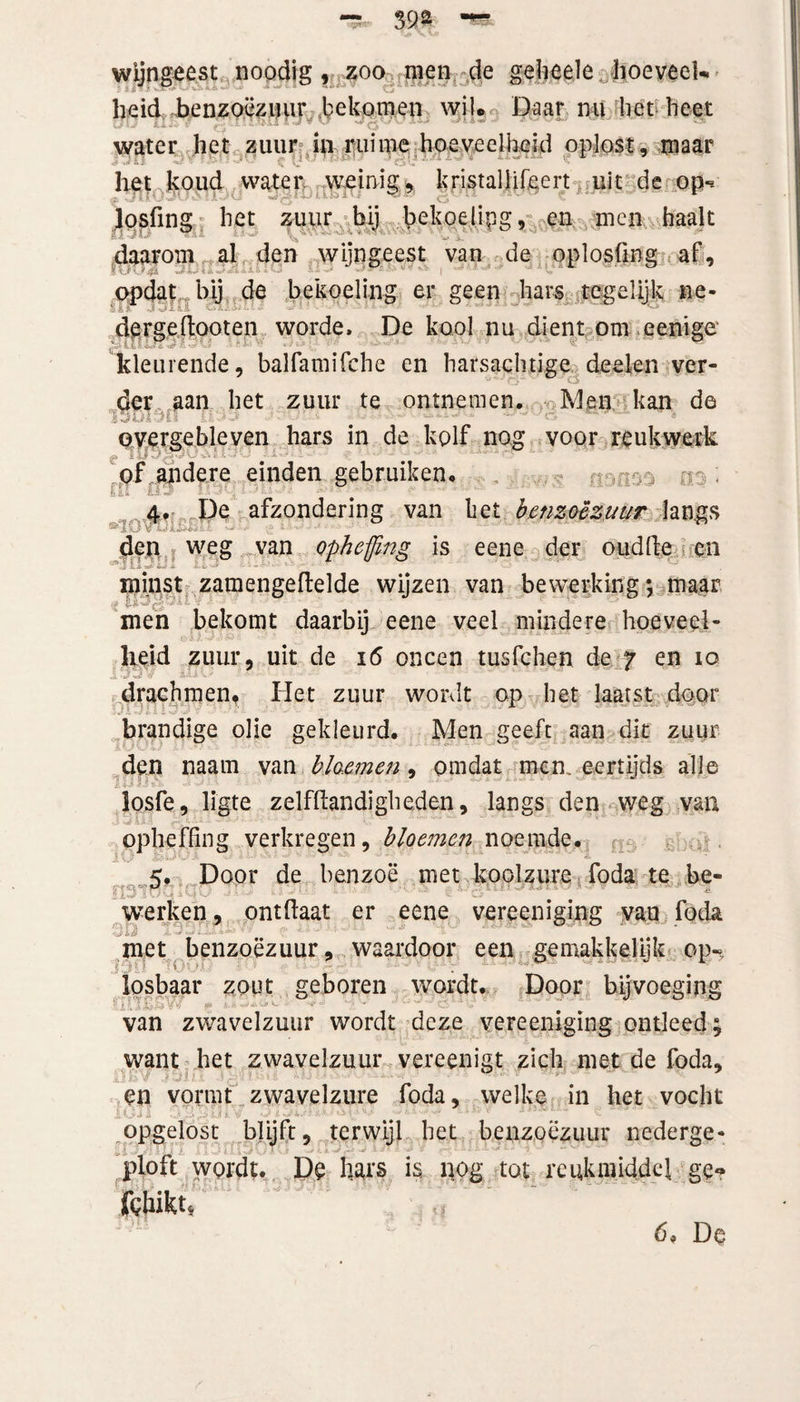 wijngeest noodig , zoo men de geheele hoeveel¬ heid benzoëzuur bekomen wil. Daar ml het heet water het zuur in ruime hoeveelheid oplost, maar het koud water weinig, kristallifeert uit de op** Josfing het zuur bij bekoelipg, en men haalt -aMJ* A Ai i.ixj' ’fc'SKfsfc.fc .vKi'? ^ daarom al den wijngeest van de oplosfing af. opdat bij de bekoeling er geen hars tegelijk ne- dergeftooten worde, De kool nu dient om eenige 4.4 li-tSt ’öT <*L * A-■ 'l * J'y $ • * ' ' ’*• kleurende, balfamifche en harsachtige deden ver¬ der aan het zuur te ontnemen. Men kan de overgebleven bars in de kolf nog voor reukwerk of andere einden gebruiken. . 4. De afzondering van bet benzoëzuur langs - den weg van opheffing is eene der oud (Ie en Li w- iJ * JLi3 « a «* minst zamengeflelde wijzen van bewerking; maar ■ men bekomt daarbij eene veel mindere hoeveel¬ heid zuur, uit de 16 oneen tusfehen de 7 en 10 . -■ • ••' drachmen. Het zuur wordt op het laatst door brandige olie gekleurd. Men geeft aan dit zuur ■ den naam van bloemen, omdat men. eertijds alle losfe, ligte zelfftandigheden, langs den weg van opheffing verkregen, bloemen noemde. <. Door de benzoë met koolzure foda te be- werken, ontfiaat er eene vereeniging van foda met benzoëzuur, waardoor een gemakkelijk op» losbaar zout geboren wordt. Door bijvoeging - van zwavelzuur wordt deze vereeniging ontleed; want het zwavelzuur vereenigt zich met de foda, en vormt zwavelzure foda, welke in het vocht opgelost blijft, terwijl bet benzoëzuur nederge- ploft wordt. De hars is. nog tot reukmiddef ge- fchikt,
