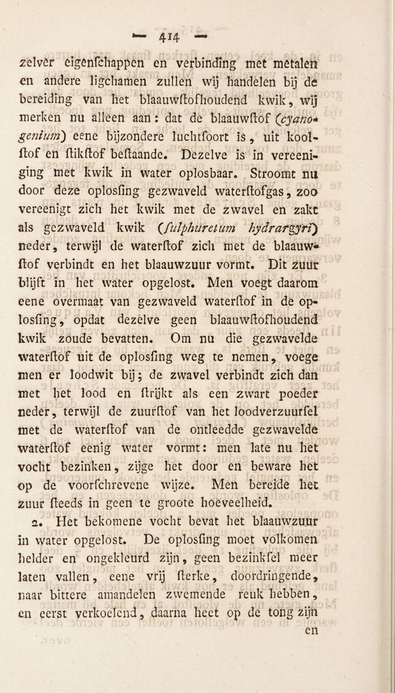 4H zèlvör eigenfchappen en verbinding met metalen en andere ligchamen zullen wij handelen bij de bereiding van het blaauwftofhoudend kwik, wij merken nu alleen aan: dat de blaauwftof (cyano* geniiMÏ) eene bijzondere luchtfoort is, uit kool- ftof en ftikftof beftaande. Dezelve is in vereenï- ging met kwik in water oplosbaar. Stroomt nu door deze oplosfing gezwaveld waterftofgas, zoo vereenigt zich het kwik met de zwavel en zakt als gezwaveld kwik (fiilphuretum hydrargyri) neder, terwijl de waterftof zich met de blaauw* ftof verbindt en het blaauwzuur vormt. Dit zuur blijft in het water opgelost. Men voegt daarom eene overmaat van gezwaveld waterftof in de op¬ losfing, opdat dezelve geen blaauwltofhoudend kwik zoude bevatten. Om nu die gezwavelde waterftof uit de oplosfing weg te nemen, voege men er loodwit bij; de zwavel verbindt zich dan met het lood en ftrijkt als een zwart poeder neder, terwijl de zuurftof van het loodverzuurfel met de waterftof van de ontleedde gezwavelde waterftof eenig water vormt: men late nu het vocht bezinken, zijge het door en beware het op de voorfchrevene wijze. Men bereide het zuur fteeds in geen te groote hoeveelheid. 2. Het bekomene vocht bevat het blaauwzuur in water opgelost. De oplosfing moet volkomen helder en ongekleurd zijn, geen bezinkfel meer laten vallen, eene vrij fterke, doordringende, naar bittere amandelen zwemende reuk hebben, en eerst verkoelend, daarna heet op de tong zijn en