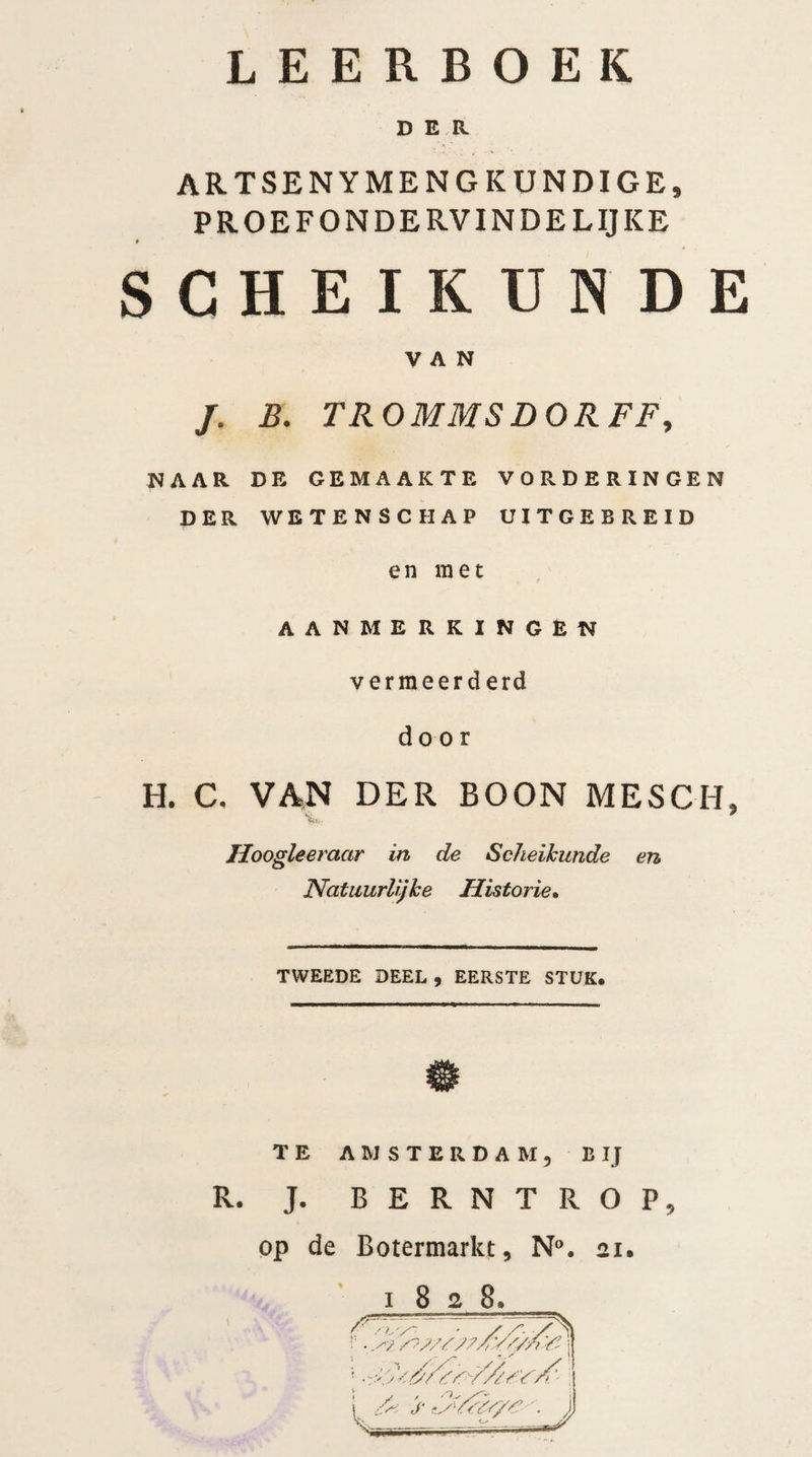 LEERBOEK DER ARTSENYMENG KUNDIGE, PROEFONDERVINDELIJKE SCHEIKUNDE VAN j. b: trommsdorff, NAAR DE GEMAAKTE VORDERINGEN DER WETENSCHAP UITGEBREID en met AANMERKINGEN vermeerd erd door H. C. VAN DER BOON MESCH, Jloogleeraar in de Scheikunde en Natuurlijke Historie• TWEEDE DEEL , EERSTE STUK. TE AMSTERDAM, BIJ R. J. BERNTROP, op de Botermarkt, N°. 21. 1828,