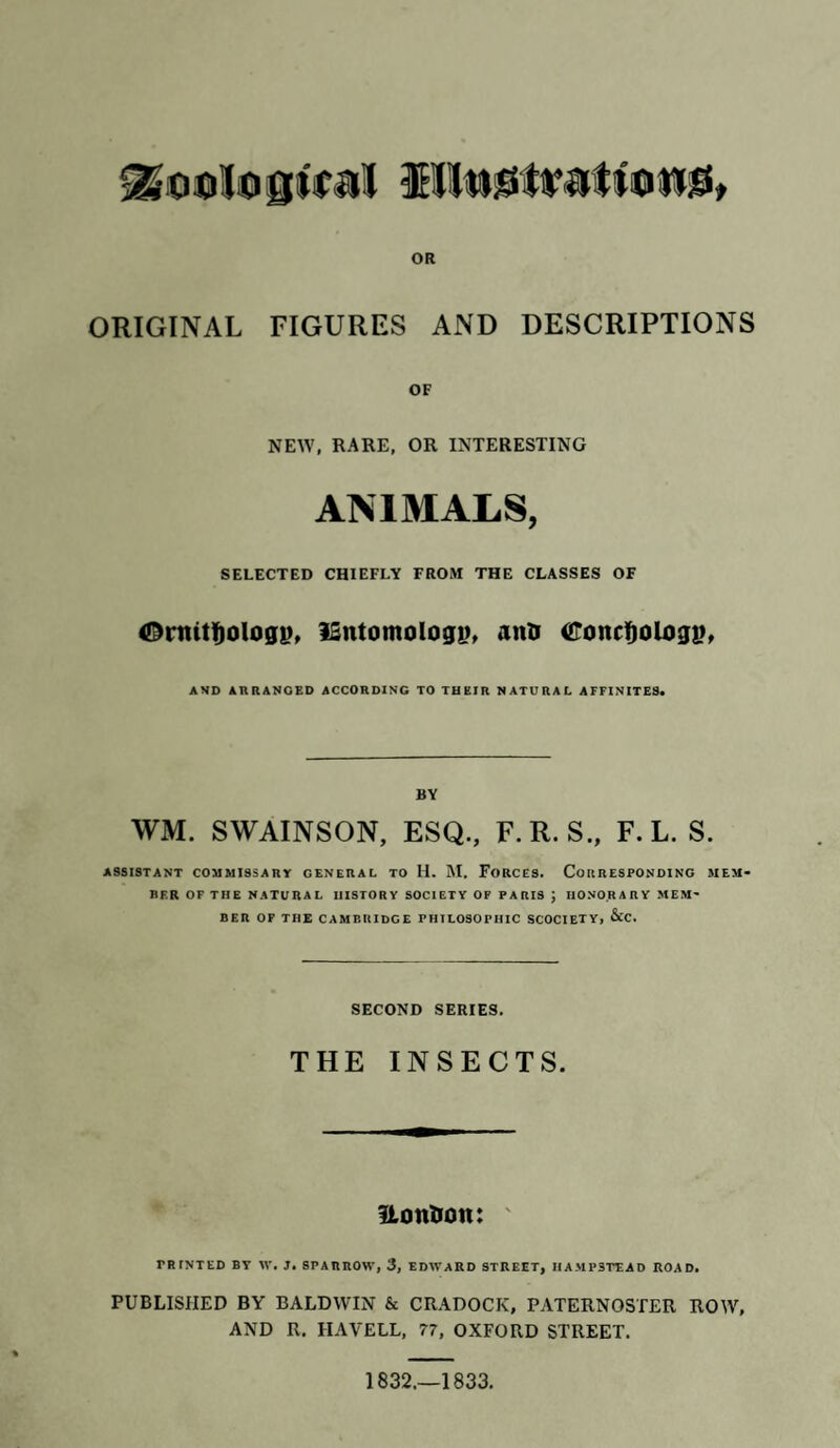 domingtrail SKtuttretfottiB OR ORIGINAL FIGURES AND DESCRIPTIONS OF NEW, RARE, OR INTERESTING ANIMALS, SELECTED CHIEFLY FROM THE CLASSES OF <Dnutfjologi>, iSntomology, aim Concfjologi?, AND ARRANGED ACCORDING TO THEIR NATURAL AFFINITES. BY WM. SWAINSON, ESQ., F.R. S., F. L. S. ASSISTANT COMMISSARY GENERAL TO H. M. FORCES. CORRESPONDING MEM¬ BER OF THE NATURAL HISTORY SOCIETY OF PARIS J HONORARY MEM¬ BER OF THE CAMBRIDGE PHILOSOPHIC SCOCIETY, &C. SECOND SERIES. THE INSECTS. Uoimon: ' PRINTED BY IV. J. SPARROW, 3, EDWARD STREET, IIAMP3TEAD ROAD. PUBLISHED BY BALDWIN & CRADOCK, PATERNOSTER ROW, AND R. HAVELL, 77, OXFORD STREET. 1832.—1833.