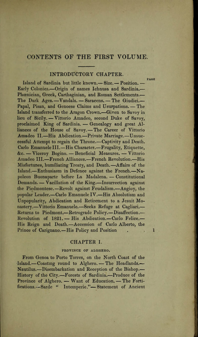 CONTENTS OF THE FIRST VOLUME. INTRODUCTORY CHAPTER. PAGE Island of Sardinia but little known.— Size.— Position. — Early Colonies.—Origin of names Ichnusa and Sardinia.— Phoenician, Greek, Carthaginian, and Roman Settlements.— The Dark Ages.—Vandals. — Saracens. — The Giudici.— Papal, Pisan, and Genoese Claims and Usurpations. — The Island transferred to the Aragon Crown.—Given to Savoy in lieu of Sicily. — Vittorio Amadeo, second Duke of Savoy, proclaimed King of Sardinia. — Genealogy and great Al¬ liances of the House of Savoy. — The Career of Vittorio Amadeo II.—His Abdication.—Private Marriage.—Unsuc¬ cessful Attempt to regain the Throne.—Captivity and Death. Carlo Emanuelelll.—His Character.—Frugality, Etiquette, &amp;c.—Viceroy Bogino.—Beneficial Measures.—Vittorio Amadeo III.—French Alliances.—French Revolution.—His Misfortunes, humiliating Treaty, and Death.—Affairs of the Island.—Enthusiasm in Defence against the French.—Na¬ poleon Buonaparte before La Madalena. — Constitutional Demands. — Vacillation of the King.—Insurrection against the Piedmontese.—Revolt against Feudalism.—Angioy, the popular Leader.—Carlo Emanuele IV.—His Absolutism and Unpopularity, Abdication and Retirement to a Jesuit Mo¬ nastery.—Vittorio Emanuele.—Seeks Refuge at Cagliari.— Returns to Piedmont.—Retrograde Policy.—Disaffection.— Revolution of 1821.— His Abdication.—Carlo Felice.— His Reign and Death.—Accession of Carlo Alberto, the Prince of Carignano.—His Policy and Position . . 1 CHAPTER I. PROVINCE OF ALGHERO. From Genoa to Porto Torres, on the North Coast of the Island.—Coasting round to Alghero. — The Headlands.— Nautilus.—Disembarkation and Reception of the Bishop.— History of the City.—Forests of Sardinia.—Produce of the Province of Alghero. — Want of Education. — The Forti¬ fications.—Sarde “ Intemperie.”—Statement of Ancient