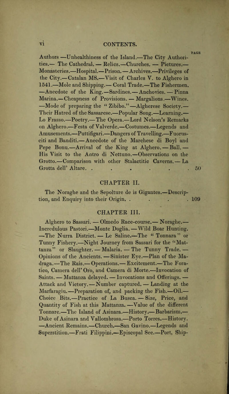 Authors —Unhealthiness of the Island.—The City Authori¬ ties.— The Cathedral. — Relics.—Churches. — Pictures.— Monasteries.—Hospital.—Prison. — Archives.—Privileges of the City.— Catalan MS.—Visit of Charles V. to Alghero in 1541.—Mole and Shipping.— Coral Trade.—The Fishermen. —Anecdote of the King.—Sardines.— Anchovies. — Pinna Marina.— Cheapness of Provisions. — Margalions.—Wines. —Mode of preparing the “ Zibibo.”—Algherese Society.— Their Hatred of the Sassarese.—Popular Song.—Learning.— Lo Frasso.—Poetry.— The Opera.—Lord Nelson’s Remarks on Alghero.—Festa ofValverde.—Costumes.—Legends and Amusements.—Puttifigari.—Dangers of Travelling.—Fuorus- citi and Banditi.— Anecdote of the Marchese di Boyl and Pepe Bonu.—Arrival of the King at Alghero. — Ball.— His Visit to the Antro di Nettuno.—Observations on the Grotto.—Comparison with other Stalactitic Caverns.— La Grotta dell’ Altare. ...... CHAPTER II. The Noraghe and the Sepolture de is Gigantes.—Descrip¬ tion, and Enquiry into their Origin. .... CHAPTER III. Alghero to Sassari. — Olmedo Race-course.— Noraghe.— Incvedulous Pastori.—Monte Doglia.—Wild Boar Hunting. —The Nurra District. — Le Saline.—The “ Tonnara” or Tunny Fishery.—Night Journey from Sassari for the “ Mat- tan za” or Slaughter. — Malaria. — The Tunny Trade.— Opinions of the Ancients. —Sinister Eye.—Plan of the Ma- draga.—The Rais.— Operations.— Excitement.—The Fora- tico, Camera dell’ Oro, and Camera di Morte.—Invocation of Saints. — Mattanza delayed. — Invocations and Offerings. — Attack and Victory. — Number captured. — Landing at the Marfaragiu.—Preparation of, and packing the Fish.—Oil.— Choice Bits.—Practice of La Busca. — Size, Price, and Quantity of Fish at this Mattanza. —Value of the different Tonnare.—The Island of Asinara.—History.— Barbarism.— Duke of Asinara and Vallombrosa.—Porto Torres.—History. —Ancient Remains.—Church.—San Gavino.—Legends and Superstition.—Frati Filippini.—Episcopal See.—Port, Ship- TAGE 50 109