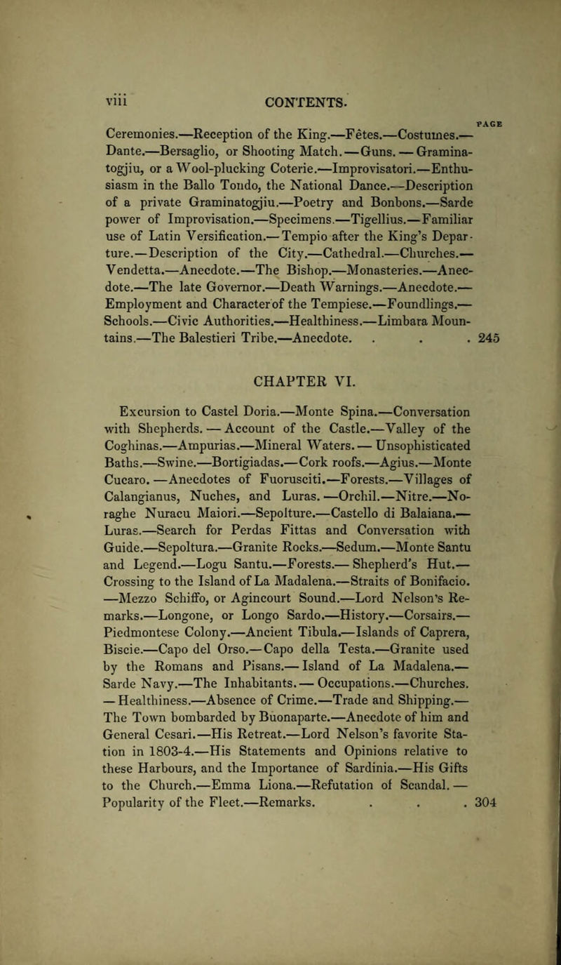 PAGE Ceremonies.—Reception of the King.—Fetes.—Costumes.— Dante.—Bersaglio, or Shooting Match.—Guns. — Gramina- togjiu, or a Wool-plucking Coterie.—Improvisators—Enthu¬ siasm in the Ballo Tondo, the National Dance.—Description of a private Graminatogjiu.—Poetry and Bonbons.—Sarde power of Improvisation.—Specimens.—Tigellius.—Familiar use of Latin Versification.— Tempio after the King’s Depar¬ ture.— Description of the City.—Cathedral.—Churches.— Vendetta.—Anecdote.—The Bishop.—Monasteries.—Anec¬ dote.—The late Governor.—Death Warnings.—Anecdote.— Employment and Character of the Tempiese.—Foundlings.— Schools.—Civic Authorities.—Healthiness.—Limbara Moun¬ tains.—The Balestieri Tribe.—Anecdote. . . . 245 CHAPTER VI. Excursion to Castel Doria.—Monte Spina.—Conversation with Shepherds. — Account of the Castle.—Valley of the Coghinas.—Ampurias.—Mineral Waters.— Unsophisticated Baths.—Swine.—Bortigiadas.—Cork roofs.—Agius.—Monte Cucaro.—Anecdotes of Fuorusciti.—Forests.—Villages of Calangianus, Nuches, and Luras. —Orchil.—Nitre.—No- raglie Nuracu Maiori.—Sepolture.—Castello di Balaiana.— Luras.—Search for Perdas Fittas and Conversation with Guide.—Sepoltura.—Granite Rocks.—Sedum.—Monte Santu and Legend.—Logu Santu.—Forests.— Shepherd’s Hut.— Crossing to the Island of La Madalena.—Straits of Bonifacio. —Mezzo Sehiffo, or Agincourt Sound.—Lord Nelson’s Re¬ marks.—Longone, or Longo Sardo.—History.—Corsairs.— Piedmontese Colony.—Ancient Tibula.—Islands of Caprera, Biscie.—Capo del Orso.— Capo della Testa.—Granite used by the Romans and Pisans.— Island of La Madalena.— Sarde Navy.—The Inhabitants.— Occupations.—Churches. — Healthiness.—Absence of Crime.—Trade and Shipping.— The Town bombarded by Buonaparte.—Anecdote of him and General Cesari.—His Retreat.—Lord Nelson’s favorite Sta¬ tion in 1803-4.—His Statements and Opinions relative to these Harbours, and the Importance of Sardinia.—His Gifts to the Church.—Emma Liona.—Refutation of Scandal. — Popularity of the Fleet.—Remarks. . . . 304