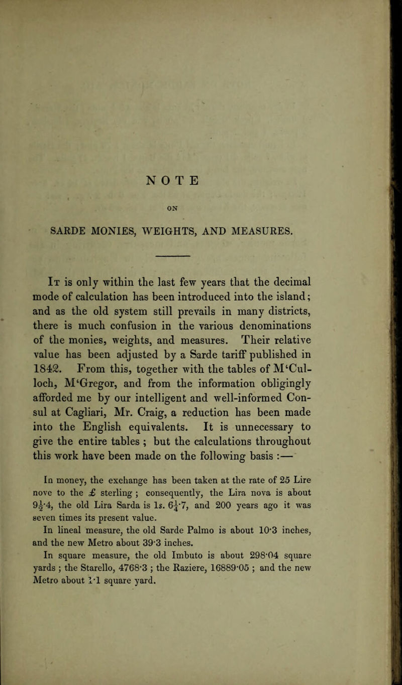 NOTE ON SARDE MONIES, WEIGHTS, AND MEASURES. It is only within the last few years that the decimal mode of calculation has been introduced into the island; and as the old system still prevails in many districts, there is much confusion in the various denominations of the monies, weights, and measures. Their relative value has been adjusted by a Sarde tariff published in 1842. From this, together with the tables of McCul¬ loch, M‘Gregor, and from the information obligingly afforded me by our intelligent and well-informed Con¬ sul at Cagliari, Mr. Craig, a reduction has been made into the English equivalents. It is unnecessary to give the entire tables ; but the calculations throughout this work have been made on the following basis :— In money, the exchange has been taken at the rate of 25 Lire nove to the £ sterling ; consequently, the Lira nova is about 9|-4, the old Lira Sarda is Is. 6^‘7, and 200 years ago it was seven times its present value. In lineal measure, the old Sarde Palmo is about 10-3 inches, and the new Metro about 393 inches. In square measure, the old Imbuto is about 298'04 square yards ; the Starello, 4768-3 ; the Raziere, 16889-05 ; and the new Metro about PI square yard.
