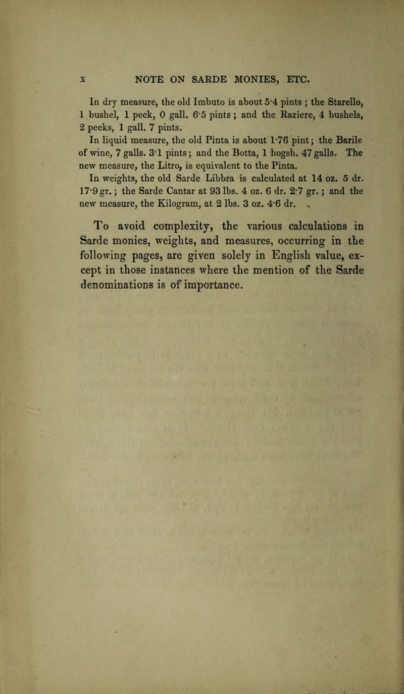 In dry measure, the old Imbuto is about 5'4 pints ; the Starello, 1 bushel, 1 peck, 0 gall. 6’5 pints ; and the Razierc, 4 bushels, 2 pecks, 1 gall. 7 pints. In liquid measure, the old Pinta is about 1-76 pint; the Barile of wine, 7 galls. 3T pints; and the Botta, 1 hogsh. 47galls. The new measure, the Litro, is equivalent to the Pinta. In weights, the old Sarde Libbra is calculated at 14 oz. 5 dr. 17-9 gr.; the Sarde Cantar at 93 lbs. 4 oz. 6 dr. 2-7 gr.; and the new measure, the Kilogram, at 2 lbs. 3 oz. 4’6 dr. , To avoid complexity, the various calculations in Sarde monies, weights, and measures, occurring in the following pages, are given solely in English value, ex¬ cept in those instances where the mention of the Sarde denominations is of importance.