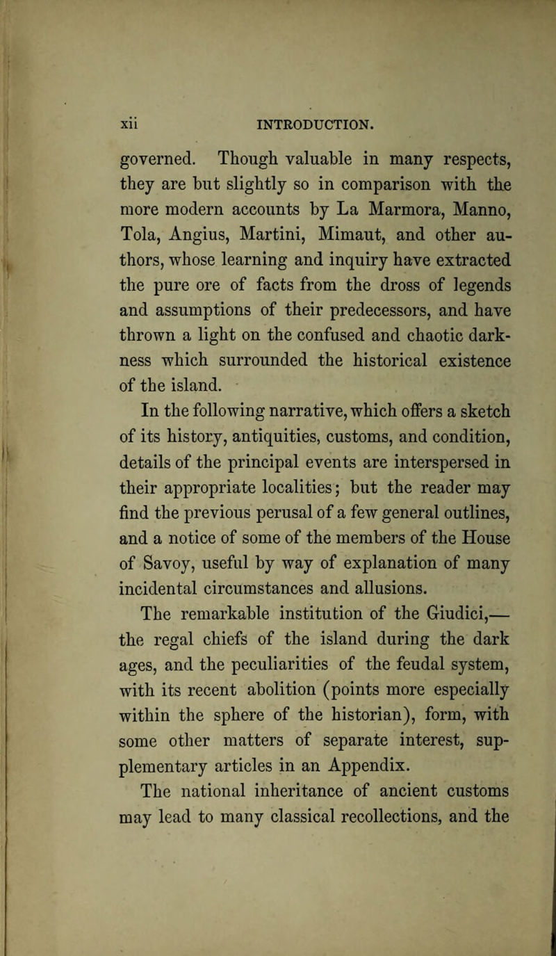 governed. Though valuable in many respects, they are but slightly so in comparison with the more modern accounts by La Marmora, Manno, Tola, Angius, Martini, Mimaut, and other au¬ thors, whose learning and inquiry have extracted the pure ore of facts from the dross of legends and assumptions of their predecessors, and have thrown a light on the confused and chaotic dark¬ ness which surrounded the historical existence of the island. In the following narrative, which offers a sketch of its history, antiquities, customs, and condition, details of the principal events are interspersed in their appropriate localities; but the reader may find the previous perusal of a few general outlines, and a notice of some of the members of the House of Savoy, useful by way of explanation of many incidental circumstances and allusions. The remarkable institution of the Giudici,— the regal chiefs of the island during the dark ages, and the peculiarities of the feudal system, with its recent abolition (points more especially within the sphere of the historian), form, with some other matters of separate interest, sup¬ plementary articles in an Appendix. The national inheritance of ancient customs may lead to many classical recollections, and the