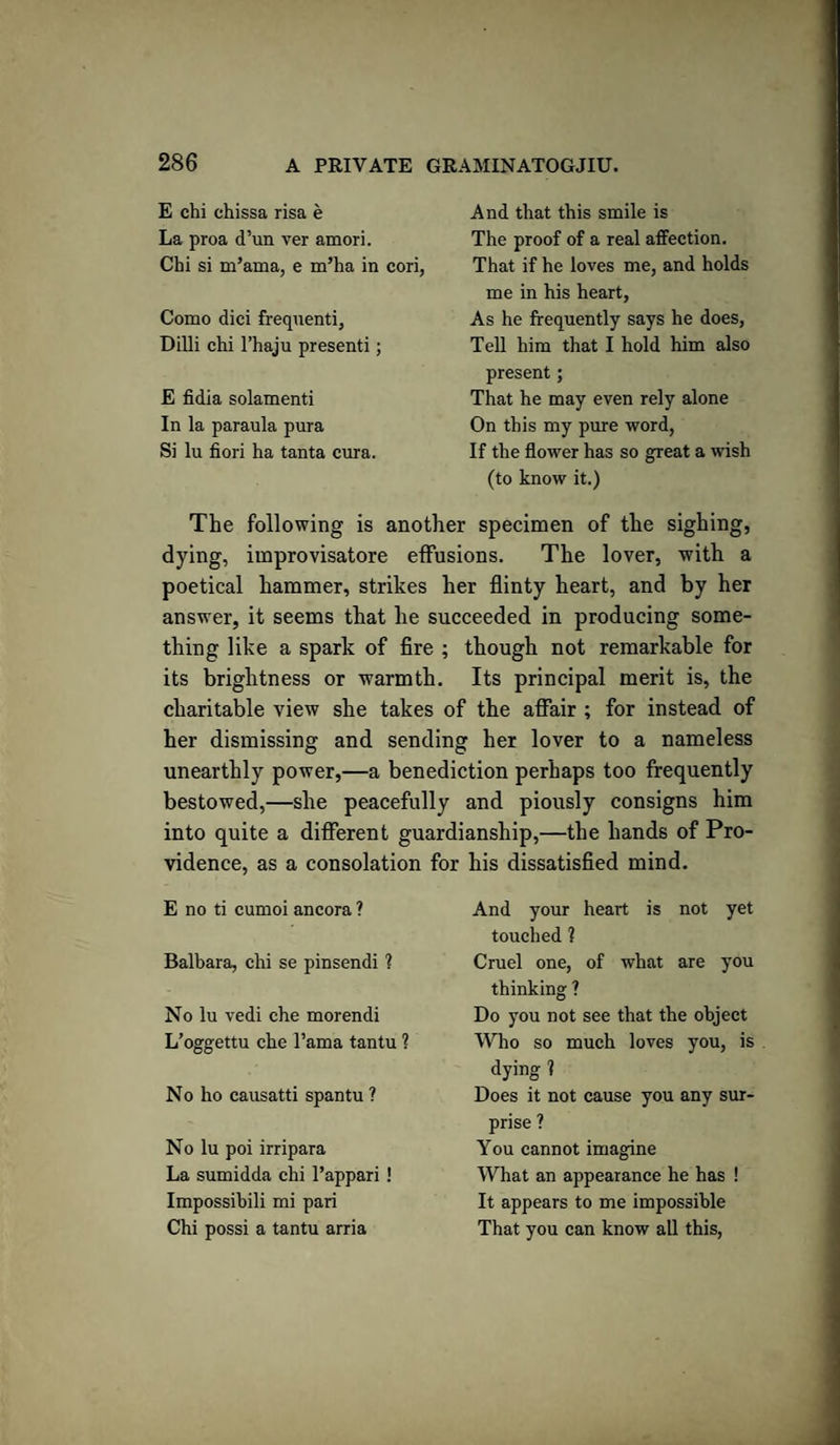 E chi chissa risa e La proa d’un ver amori. Chi si m’ama, e m’ha in cori, Como dici frequenti, Dilli chi l’haju presenti; E fidia solamenti In la paraula pura Si lu fiori ha tanta cura. And that this smile is The proof of a real affection. That if he loves me, and holds me in his heart, As he frequently says he does, Tell him that I hold him also present; That he may even rely alone On this my pure word, If the flower has so great a wish (to know it.) The following is another specimen of the sighing, dying, improvisatore effusions. The lover, with a poetical hammer, strikes her flinty heart, and by her answer, it seems that he succeeded in producing some¬ thing like a spark of fire ; though not remarkable for its brightness or warmth. Its principal merit is, the charitable view she takes of the affair ; for instead of her dismissing and sending her lover to a nameless unearthly power,—a benediction perhaps too frequently bestowed,—she peacefully and piously consigns him into quite a different guardianship,—the hands of Pro¬ vidence, as a consolation for his dissatisfied mind. E no ti cumoi ancora ? Balbara, chi se pinsendi ? No lu vedi che morendi L’oggettu che l’ama tantu ? No ho causatti spantu? No lu poi irripara La sumidda chi 1’appari ! Impossibili mi pari Chi possi a tantu arria And your heart is not yet touched ? Cruel one, of what are you thinking ? Do you not see that the object Who so much loves you, is dying 1 Does it not cause you any sur¬ prise ? You cannot imagine What an appearance he has ! It appears to me impossible That you can know all this,