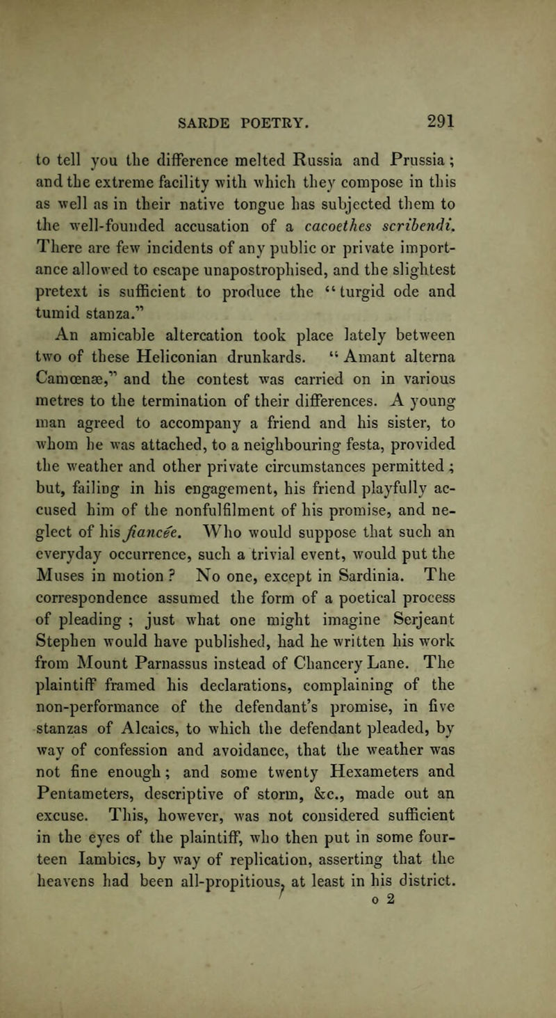 to tell you the difference melted Russia and Prussia; and the extreme facility with which they compose in this as well as in their native tongue has subjected them to the well-founded accusation of a cacoethes scribendi. There are few incidents of any public or private import¬ ance allowed to escape unapostrophised, and the slightest pretext is sufficient to produce the “ turgid ode and tumid stanza.” An amicable altercation took place lately between two of these Heliconian drunkards. Amant alterna Camoenae,” and the contest was carried on in various metres to the termination of their differences. A young man agreed to accompany a friend and his sister, to whom he was attached, to a neighbouring festa, provided the weather and other private circumstances permitted ; but, failing in his engagement, his friend playfully ac¬ cused him of the nonfulfilment of his promise, and ne¬ glect of his fiancee. Who would suppose that such an everyday occurrence, such a trivial event, would put the Muses in motion ? No one, except in Sardinia. The correspondence assumed the form of a poetical process of pleading ; just w'hat one might imagine Serjeant Stephen would have published, had he written his work from Mount Parnassus instead of Chancery Lane. The plaintiff framed his declarations, complaining of the non-performance of the defendant’s promise, in five stanzas of Alcaics, to which the defendant pleaded, by way of confession and avoidance, that the weather was not fine enough; and some twenty Hexameters and Pentameters, descriptive of storm, &amp;c., made out an excuse. This, however, was not considered sufficient in the eyes of the plaintiff, who then put in some four¬ teen Iambics, by way of replication, asserting that the heavens had been all-propitious? at least in his district. > ^ O