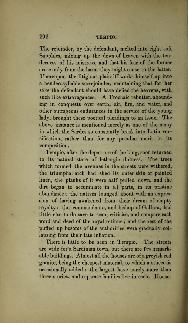 The rejoinder, by the defendant, melted into eight soft Sapphics, mixing up the dews of heaven with the ten¬ derness of his mistress, and that his fear of the former arose only from the harm they might cause to the latter. Thereupon the litigious plaintiff works himself up into a hendecasyllabic surrejoinder, maintaining that for her sake the defendant should have defied the heavens, with such like extravagances. A Trochaic rebutter, abound¬ ing in conquests over earth, air, fire, and water, and other outrageous endurances in the service of the young lady, brought these poetical pleadings to an issue. The above instance is mentioned merely as one of the many in which the Sardes so constantly break into Latin ver¬ sification, rather than for any peculiar merit in its composition. Tempio, after the departure of the king, soon returned to its natural state of lethargic dulness. The trees which formed the avenues in the streets were withered, the triumphal arch had shed its outer skin of painted linen, the planks of it were half pulled down, and the dirt began to accumulate in all parts, in its pristine abundance; the natives lounged about with an expres¬ sion of having awakened from their dream of empty royalty ; the commandante, and bishop of Gallura, had little else to do save to scan, criticise, and compare each word and deed of the royal retinue; and the rest of the puffed up bosoms of the authorities were gradually col¬ lapsing from their late inflation. There is little to be seen in Tempio. The streets are wide for a Sardinian town, but there are few remark¬ able buildings. Almost all the houses are of a greyish red granite, being the cheapest material, to which a stucco is occasionally added ; the largest have rarely more than three stories, and separate families live in each. House-