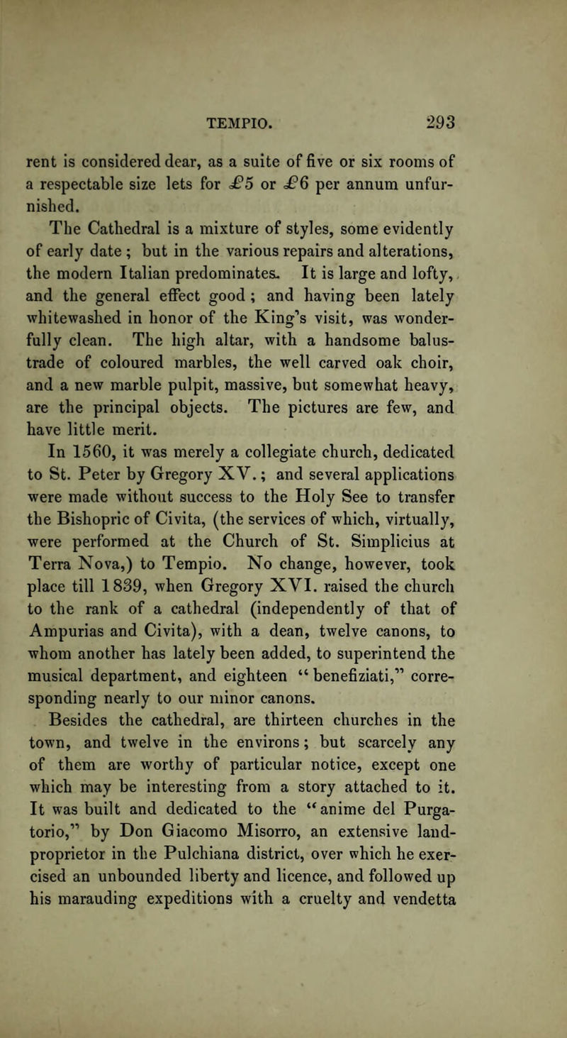 rent is considered dear, as a suite of five or six rooms of a respectable size lets for £5 or .P6 per annum unfur¬ nished. The Cathedral is a mixture of styles, some evidently of early date ; but in the various repairs and alterations, the modern Italian predominates. It is large and lofty, and the general effect good ; and having been lately whitewashed in honor of the King’s visit, was wonder¬ fully clean. The high altar, with a handsome balus¬ trade of coloured marbles, the well carved oak choir, and a new marble pulpit, massive, but somewhat heavy, are the principal objects. The pictures are few, and have little merit. In 1560, it was merely a collegiate church, dedicated to St. Peter by Gregory XV.; and several applications were made without success to the Holy See to transfer the Bishopric of Civita, (the services of which, virtually, were performed at the Church of St. Simplicius at Terra Nova,) to Tempio. No change, however, took place till 1839, when Gregory XVI. raised the church to the rank of a cathedral (independently of that of Ampurias and Civita), with a dean, twelve canons, to whom another has lately been added, to superintend the musical department, and eighteen “ benefiziati,” corre¬ sponding nearly to our minor canons. Besides the cathedral, are thirteen churches in the town, and twelve in the environs; but scarcely any of them are worthy of particular notice, except one which may be interesting from a story attached to it. It was built and dedicated to the “anime del Purga- torio,” by Don Giacomo Misorro, an extensive land- proprietor in the Pulchiana district, over which he exer¬ cised an unbounded liberty and licence, and followed up his marauding expeditions with a cruelty and vendetta