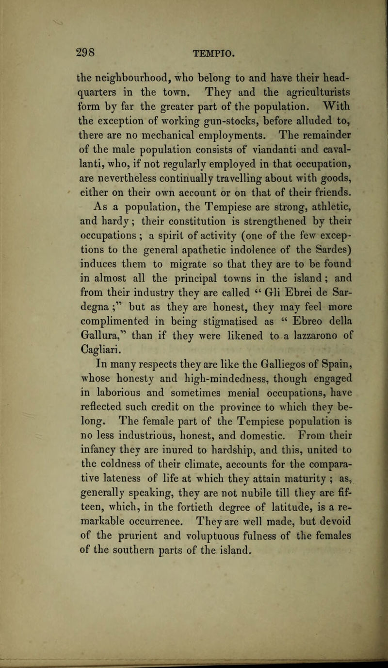the neighbourhood, who belong to and have their head¬ quarters in the town. They and the agriculturists form by far the greater part of the population. With the exception of working gun-stocks, before alluded to, there are no mechanical employments. The remainder of the male population consists of viandanti and caval- lanti, who, if not regularly employed in that occupation, are nevertheless continually travelling about with goods, either on their own account or on that of their friends. As a population, the Tempiese are strong, athletic, and hardy; their constitution is strengthened by their occupations ; a spirit of activity (one of the few excep¬ tions to the general apathetic indolence of the Sardes) induces them to migrate so that they are to be found in almost all the principal towns in the island ; and from their industry they are called “ Gli Ebrei de Sar¬ degna but as they are honest, they may feel more complimented in being stigmatised as “ Ebreo della Gallura,” than if they were likened to a lazzarono of Cagliari. In many respects they are like the Galliegos of Spain, whose honesty and high-mindedness, though engaged in laborious and sometimes menial occupations, have reflected such credit on the province to which they be¬ long. The female part of the Tempiese population is no less industrious, honest, and domestic. From their infancy they are inured to hardship, and this, united to the coldness of their climate, accounts for the compara¬ tive lateness of life at which they attain maturity ; as, generally speaking, they are not nubile till they are fif¬ teen, which, in the fortieth degree of latitude, is a re¬ markable occurrence. They are well made, but devoid of the prurient and voluptuous fulness of the females of the southern parts of the island.