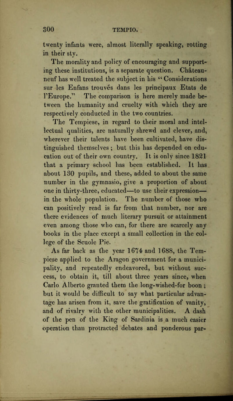 twenty infants were, almost literally speaking, rotting in their sty. The morality and policy of encouraging and support¬ ing these institutions, is a separate question. Chateau - neuf has well treated the subject in his “ Considerations sur les Enfans trouves dans les principaux Etats de rEurope.” The comparison is here merely made be¬ tween the humanity and cruelty with which they are respectively conducted in the two countries. The Tempiese, in regard to their moral and intel¬ lectual qualities, are naturally shrewd and clever, and, wherever their talents have been cultivated, have dis¬ tinguished themselves ; but this has depended on edu¬ cation out of their own country. It is only since 1821 that a primary school has been established. It has about ISO pupils, and these, added to about the same number in the gymnasio, give a proportion of about one in thirty-three, educated—to use their expression— in the whole population. The number of those who can positively read is far from that number, nor are there evidences of much literary pursuit or attainment even among those who can, for there are scarcely any books in the place except a small collection in the col¬ lege of the Scuole Pie. As far back as the year 1674 and 1688, the Tem¬ piese applied to the Aragon government for a munici¬ pality, and repeatedly endeavored, but without suc¬ cess, to obtain it, till about three years since, when Carlo Alberto granted them the long-wished-for boon ; but it would be difficult to say what particular advan¬ tage has arisen from it, save the gratification of vanity, and of rivalry with the other municipalities. A dash of the pen of the King of Sardinia is a much easier operation than protracted debates and ponderous par-