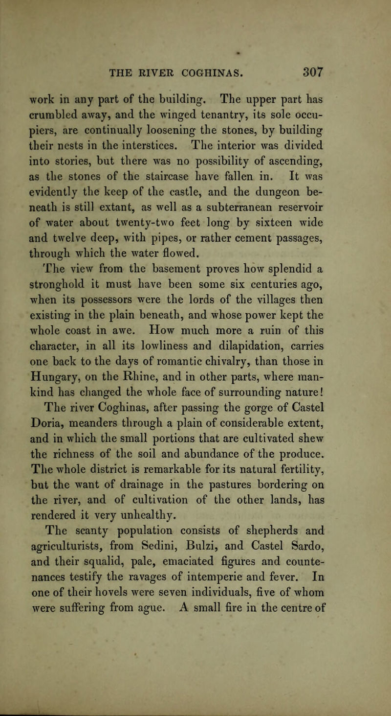 work in any part of the building. The upper part has crumbled away, and the winged tenantry, its sole occu¬ piers, are continually loosening the stones, by building their nests in the interstices. The interior was divided into stories, but there was no possibility of ascending, as the stones of the staircase have fallen in. It was evidently the keep of the castle, and the dungeon be¬ neath is still extant, as well as a subterranean reservoir of water about twenty-two feet long by sixteen wide and twelve deep, with pipes, or rather cement passages, through which the water flowed. The view from the basement proves how splendid a stronghold it must have been some six centuries ago, when its possessors were the lords of the villages then existing in the plain beneath, and whose power kept the whole coast in awe. How much more a ruin of this character, in all its lowliness and dilapidation, carries one back to the days of romantic chivalry, than those in Hungary, on the Rhine, and in other parts, where man¬ kind has changed the whole face of surrounding nature! The river Coghinas, after passing the gorge of Castel Doria, meanders through a plain of considerable extent, and in which the small portions that are cultivated shew the richness of the soil and abundance of the produce. The whole district is remarkable for its natural fertility, but the want of drainage in the pastures bordering on the river, and of cultivation of the other lands, has rendered it very unhealthy. The scanty population consists of shepherds and agriculturists, from Sedini, Bulzi, and Castel Sardo, and their squalid, pale, emaciated figures and counte¬ nances testify the ravages of intemperie and fever. In one of their hovels were seven individuals, five of whom were suffering from ague. A small fire in the centre of