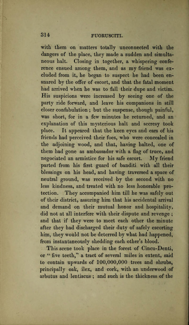 with them on matters totally unconnected with the dangers of the place, they made a sudden and simulta¬ neous halt. Closing in together, a whispering confe¬ rence ensued among them, and as my friend was ex¬ cluded from it, he began to suspect he had been en¬ snared by the offer of escort, and that the fatal moment had arrived when he was to fall their dupe and victim. His suspicions were increased by seeing one of the party ride forward, and leave his companions in still closer confabulation ; but the suspense, though painful, was short, for in a few minutes he returned, and an explanation of this mysterious halt and secresy took place. It appeared that the keen eyes and ears of his friends had perceived their foes, who were concealed in the adjoining wood, and that, having halted, one of them had gone as ambassador with a flag of truce, and negociated an armistice for his safe escort. My friend parted from his first guard of banditi with all their blessings on his head, and having traversed a space of neutral ground, was received by the second with no less kindness, and treated with no less honorable pro¬ tection. They accompanied him till he was safely out of their district, assuring him that his accidental arrival and demand on their mutual honor and hospitality, did not at all interfere with their dispute and revenge ; and that if they were to meet each other the minute after they bad discharged their duty of safely escorting him, they would not be deterred by what had happened, from instantaneously shedding each other’s blood. This scene took place in the forest of Cincu-Denti, or “ five teeth,” a tract of several miles in extent, said to contain upwards of 100,000,000 trees and shrubs, principally oak, ilex, and cork, with an underwood of arbutus and lentiscus ; and such is the thickness of the