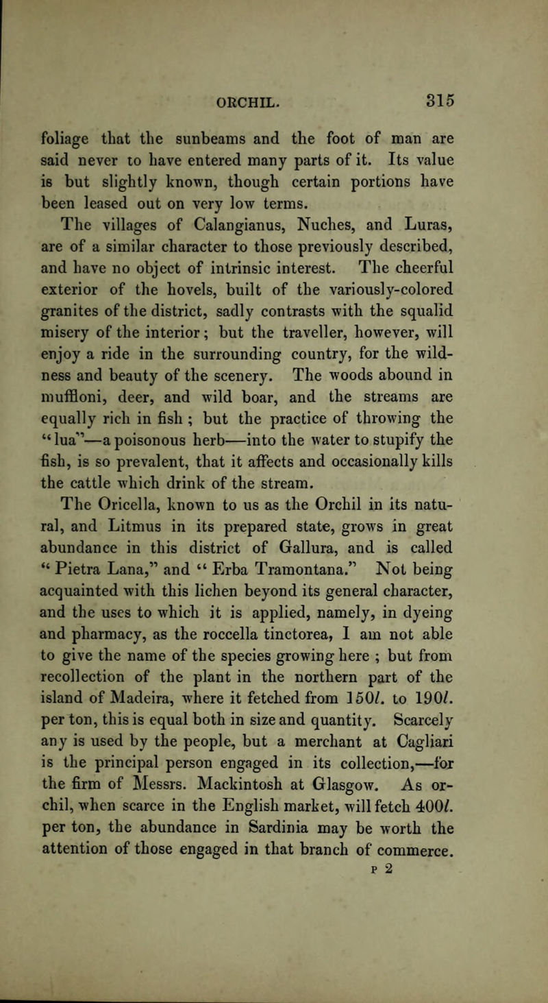 foliage that the sunbeams and the foot of man are said never to have entered many parts of it. Its value is but slightly known, though certain portions have been leased out on very low terms. The villages of Calangianus, Nuches, and Luras, are of a similar character to those previously described, and have no object of intrinsic interest. The cheerful exterior of the hovels, built of the variously-colored granites of the district, sadly contrasts with the squalid misery of the interior; but the traveller, however, will enjoy a ride in the surrounding country, for the wild¬ ness and beauty of the scenery. The woods abound in muffloni, deer, and wild boar, and the streams are equally rich in fish ; but the practice of throwing the “lua”—a poisonous herb—into the water to stupify the fish, is so prevalent, that it affects and occasionally kills the cattle which drink of the stream. The Oricella, known to us as the Orchil in its natu¬ ral, and Litmus in its prepared state, grows in great abundance in this district of Gallura, and is called “ Pietra Lana,” and “ Erba Tramontana.” Not being acquainted with this lichen beyond its general character, and the uses to which it is applied, namely, in dyeing and pharmacy, as the roccella tinctorea, I am not able to give the name of the species growing here ; but from recollection of the plant in the northern part of the island of Madeira, where it fetched from 150/. to 190/. per ton, this is equal both in size and quantity. Scarcely any is used by the people, but a merchant at Cagliari is the principal person engaged in its collection,—for the firm of Messrs. Mackintosh at Glasgow. As or¬ chil, when scarce in the English market, will fetch 400/. per ton, the abundance in Sardinia may be worth the attention of those engaged in that branch of commerce.