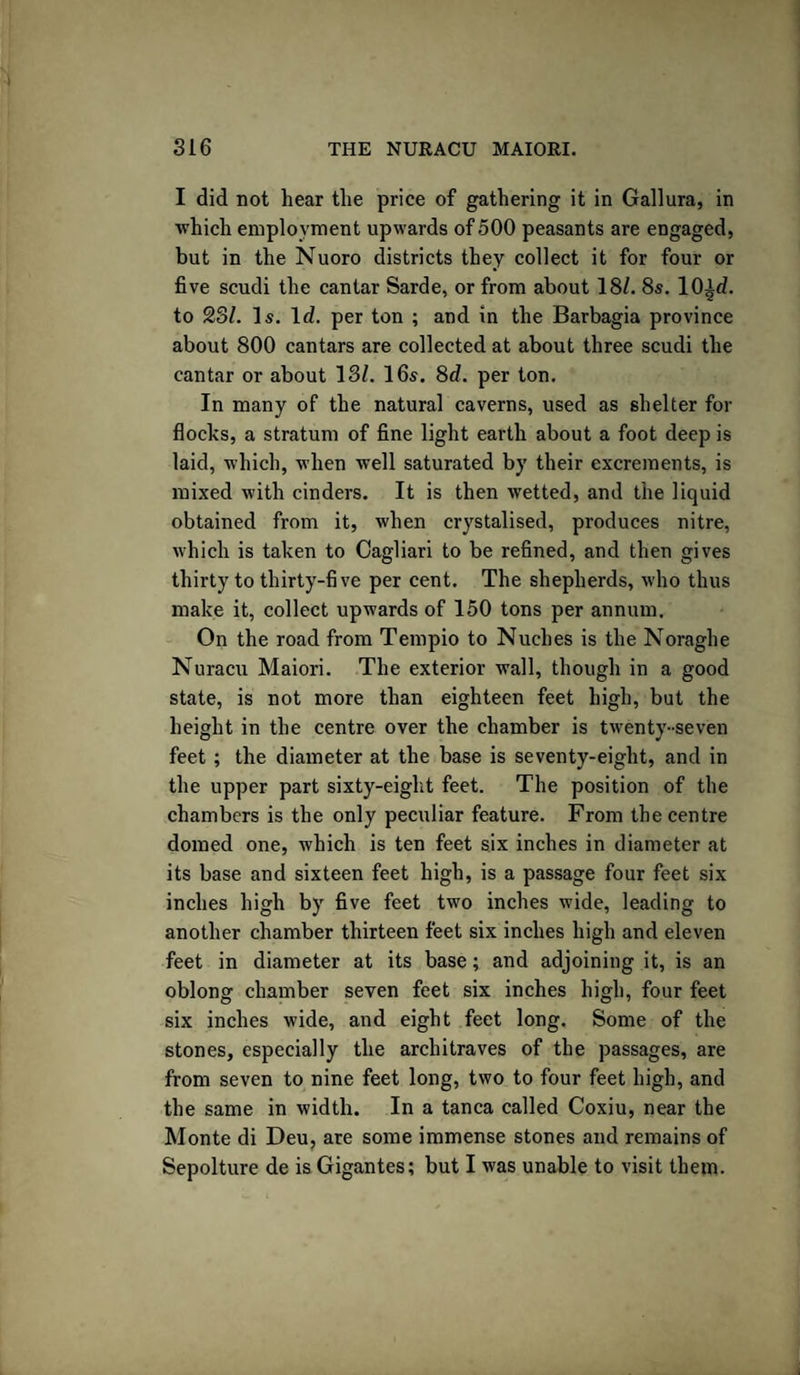 I did not hear the price of gathering it in Gallura, in which employment upwards of 500 peasants are engaged, but in the Nuoro districts they collect it for four or five scudi the cantar Sarde, or from about 18/. 8s. 10id. to 23/. Is. Id. per ton ; and in the Barbagia province about 800 cantars are collected at about three scudi the cantar or about 13/. 16s. 8d. per ton. In many of the natural caverns, used as shelter for flocks, a stratum of fine light earth about a foot deep is laid, which, when well saturated by their excrements, is mixed with cinders. It is then wetted, and the liquid obtained from it, when crystalised, produces nitre, which is taken to Cagliari to be refined, and then gives thirty to thirty-five per cent. The shepherds, who thus make it, collect upwards of 150 tons per annum. On the road from Tempio to Nuehes is the Noraghe Nuracu Maiori. The exterior wall, though in a good state, is not more than eighteen feet high, but the height in the centre over the chamber is twenty-seven feet ; the diameter at the base is seventy-eight, and in the upper part sixty-eight feet. The position of the chambers is the only peculiar feature. From the centre domed one, which is ten feet six inches in diameter at its base and sixteen feet high, is a passage four feet six inches high by five feet two inches wide, leading to another chamber thirteen feet six inches high and eleven feet in diameter at its base; and adjoining it, is an oblong chamber seven feet six inches high, four feet six inches wide, and eight feet long. Some of the stones, especially the architraves of the passages, are from seven to nine feet long, two to four feet high, and the same in width. In a tanca called Coxiu, near the Monte di Deu, are some immense stones and remains of Sepolture de is Gigantes; but I was unable to visit them.