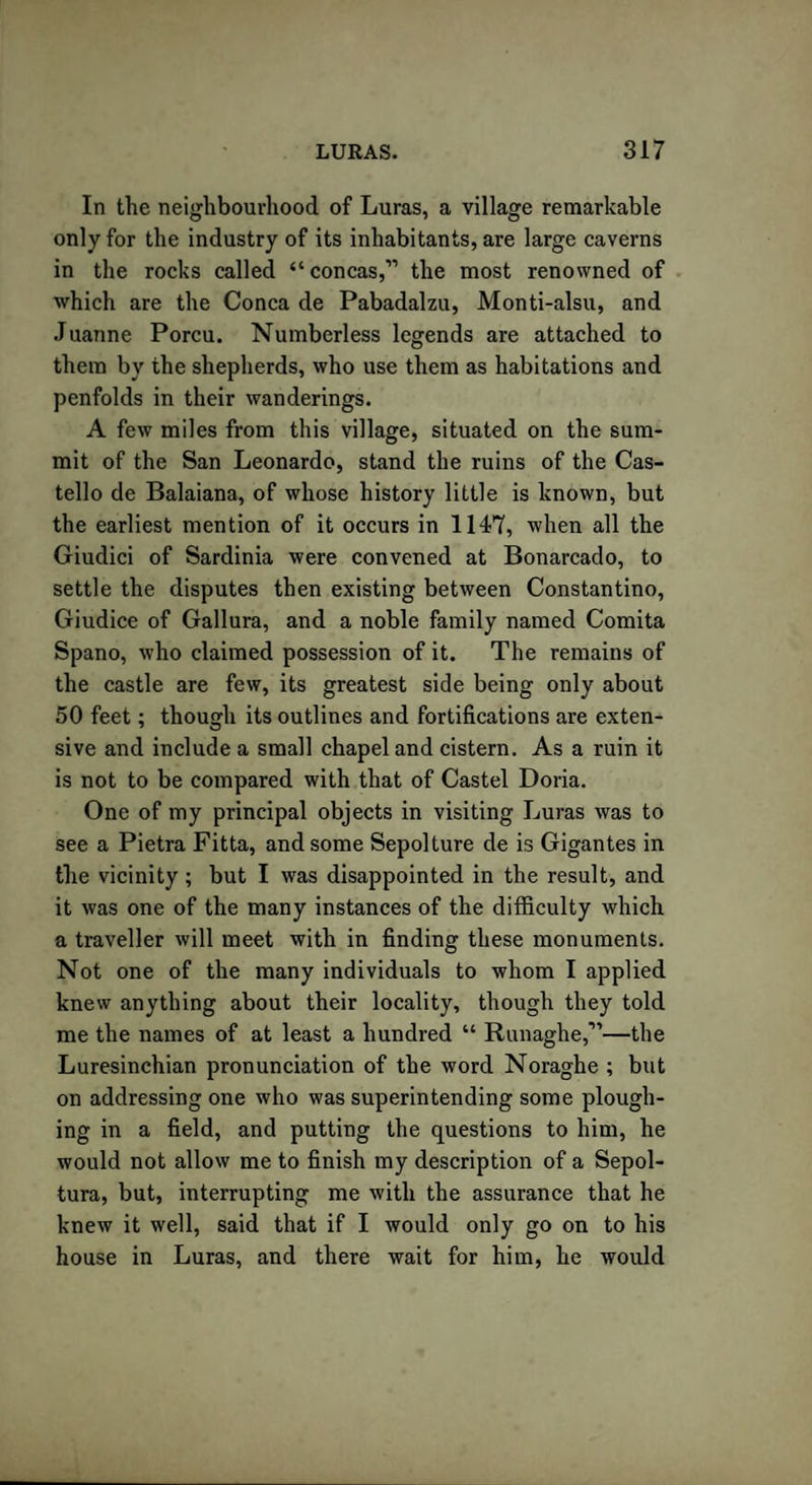 In the neighbourhood of Luras, a village remarkable only for the industry of its inhabitants, are large caverns in the rocks called “concas,” the most renowned of which are the Conca de Pabadalzu, Monti-alsu, and Juanne Porcu. Numberless legends are attached to them by the shepherds, who use them as habitations and penfolds in their wanderings. A few miles from this village, situated on the sum¬ mit of the San Leonardo, stand the ruins of the Cas- tello de Balaiana, of whose history little is known, but the earliest mention of it occurs in 1147, when all the Giudici of Sardinia were convened at Bonarcado, to settle the disputes then existing between Constantino, Giudice of Gallura, and a noble family named Comita Spano, who claimed possession of it. The remains of the castle are few, its greatest side being only about 50 feet; though its outlines and fortifications are exten¬ sive and include a small chapel and cistern. As a ruin it is not to be compared with that of Castel Doria. One of my principal objects in visiting Luras was to see a Pietra Fitta, and some Sepolture de is Gigantes in the vicinity; but I was disappointed in the result, and it was one of the many instances of the difficulty which a traveller will meet with in finding these monuments. Not one of the many individuals to whom I applied knew anything about their locality, though they told me the names of at least a hundred “ Runaghe,”—the Luresinchian pronunciation of the word Noraghe ; but on addressing one who was superintending some plough¬ ing in a field, and putting the questions to him, he would not allow me to finish my description of a Sepol- tura, but, interrupting me with the assurance that he knew it well, said that if I would only go on to his house in Luras, and there wait for him, he would