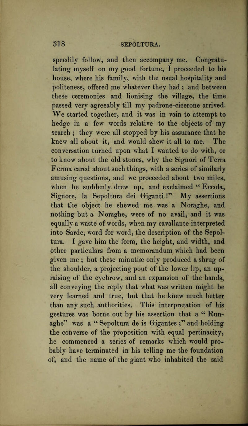 speedily follow, and then accompany me. Congratu¬ lating myself on my good fortune, I proceeded to his house, where his family, with the usual hospitality and politeness, offered me whatever they had ; and between these ceremonies and lionising the village, the time passed very agreeably till my padrone-cicerone arrived. We started together, and it was in vain to attempt to hedge in a few words relative to the objects of my search ; they were all stopped by his assurance that he knew all about it, and would shew it all to me. The conversation turned upon what I wanted to do with, or to know about the old stones, why the Signori of Terra Ferma cared about such things, with a series of similarly amusing questions, and we proceeded about two miles, when he suddenly drew up, and exclaimed “ Eccola, Signore, la Sepoltura dei Giganti!” My assertions that the object he shewed me was a Noraghe, and nothing but a Noraghe, were of no avail, and it was equally a waste of words, when my cavallante interpreted into Sarde, word for word, the description of the Sepol¬ tura. I gave him the form, the height, and width, and other particulars from a memorandum which had been given me ; but these minutise only produced a shrug of the shoulder, a projecting pout of the lower lip, an up¬ raising of the eyebrow, and an expansion of the hands, all conveying the reply that what was written might be very learned and true, but that he knew much better than any such authorities. This interpretation of his gestures was borne out by his assertion that a “ Run- aghe'” was a “ Sepoltura de is Gigantes and holding the converse of the proposition with equal pertinacity, he commenced a series of remarks which would pro¬ bably have terminated in his telling me the foundation of, and the name of the giant who inhabited the said