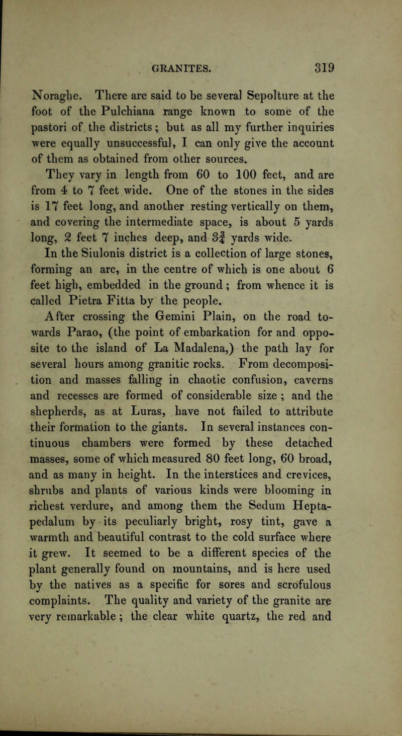 Noraghe. There are said to be several Sepolture at the foot of the Pulchiana range known to some of the pastori of the districts; but as all my further inquiries were equally unsuccessful, I can only give the account of them as obtained from other sources. They vary in length from 60 to 100 feet, and are from 4 to 7 feet wide. One of the stones in the sides is 17 feet long, and another resting vertically on them, and covering the intermediate space, is about 5 yards long, 2 feet 7 inches deep, and 3f yards wide. In the Siulonis district is a collection of large stones, forming an arc, in the centre of which is one about 6 feet high, embedded in the ground; from whence it is called Pietra Fitta by the people. After crossing the Gemini Plain, on the road to¬ wards Parao, (the point of embarkation for and oppo¬ site to the island of La Madalena,) the path lay for several hours among granitic rocks. From decomposi¬ tion and masses falling in chaotic confusion, caverns and recesses are formed of considerable size ; and the shepherds, as at Luras, have not failed to attribute their formation to the giants. In several instances con¬ tinuous chambers were formed by these detached masses, some of which measured 80 feet long, 60 broad, and as many in height. In the interstices and crevices, shrubs and plants of various kinds were blooming in richest verdure, and among them the Sedum Hepta- pedalum by its peculiarly bright, rosy tint, gave a warmth and beautiful contrast to the cold surface where it grew. It seemed to be a different species of the plant generally found on mountains, and is here used by the natives as a specific for sores and scrofulous complaints. The quality and variety of the granite are very remarkable; the clear white quartz, the red and