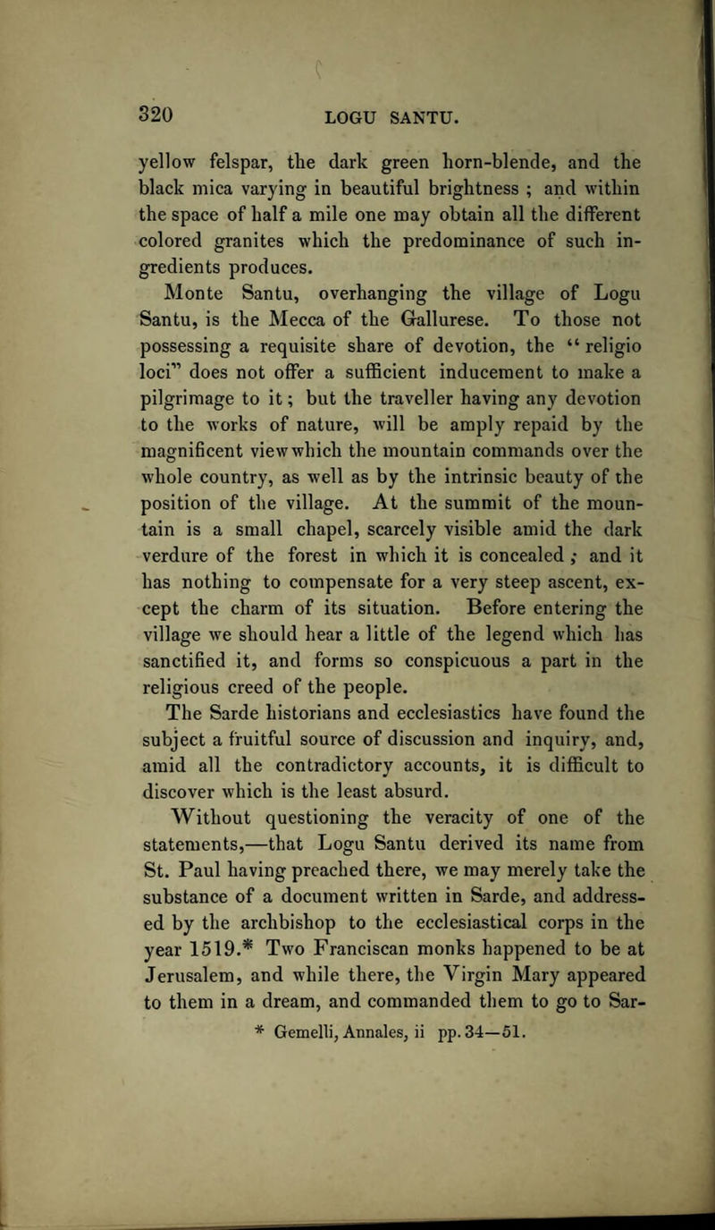 c 320 LOGU SANTU. yellow felspar, the dark green horn-blende, and the black mica varying in beautiful brightness ; and within the space of half a mile one may obtain all the different colored granites which the predominance of such in¬ gredients produces. Monte Santu, overhanging the village of Logu Santu, is the Mecca of the Gallurese. To those not possessing a requisite share of devotion, the “ religio loci” does not offer a sufficient inducement to make a pilgrimage to it; but the traveller having any devotion to the works of nature, will be amply repaid by the magnificent view which the mountain commands over the whole country, as well as by the intrinsic beauty of the position of the village. At the summit of the moun¬ tain is a small chapel, scarcely visible amid the dark verdure of the forest in which it is concealed ; and it has nothing to compensate for a very steep ascent, ex¬ cept the charm of its situation. Before entering the village we should hear a little of the legend which has sanctified it, and forms so conspicuous a part in the religious creed of the people. The Sarde historians and ecclesiastics have found the subject a fruitful source of discussion and inquiry, and, amid all the contradictory accounts, it is difficult to discover which is the least absurd. Without questioning the veracity of one of the statements,—that Logu Santu derived its name from St. Paul having preached there, we may merely take the substance of a document written in Sarde, and address¬ ed by the archbishop to the ecclesiastical corps in the year 1519.* Two Franciscan monks happened to be at Jerusalem, and while there, the Virgin Mary appeared to them in a dream, and commanded them to go to Sar- * Gemelli, Annales, ii pp.34—51.