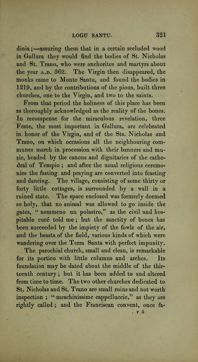 dinia;—assuring them that in a certain secluded wood in Gallura they would find the bodies of St. Nicholas and St. Trano, who were anchorites and martyrs about the year a.d. 362. The Virgin then disappeared, the monks came to Monte Santu, and found the bodies in 1219, and by the contributions of the pious, built three churches, one to the Virgin, and two to the saints. From that period the holiness of this place has been as thoroughly acknowledged as the reality of the bones. In recompense for the miraculous revelation, three Feste, the most important in Gallura, are celebrated in honor of the Virgin, and of the Sts. Nicholas and Trano, on which occasions all the neighbouring com¬ munes march in procession with their banners and mu¬ sic, headed by the canons and dignitaries of the cathe¬ dral of Tempio ; and after the usual religious ceremo¬ nies the fasting and praying are converted into feasting and dancing. The village, consisting of some thirty or forty little cottages, is surrounded by a wall in a ruined state. The space enclosed was formerly deemed so holy, that no animal was allowed to go inside the gates, “ nemmeno un polastro,” as the civil and hos¬ pitable cure told me ; but the sanctity of bones has been succeeded by the impiety of the fowls of the air, and the beasts of the field, various kinds of which were wandering over the Terra Santa with perfect impunity. The parochial church, small and clean, is remarkable for its portico with little columns and arches. Its foundation may be dated about the middle of the thir¬ teenth century; but it has been added to and altered from time to time. The two other churches dedicated to St. Nicholas and St. Trano are small ruins and not worth inspection ; “ meschinissime cappelluccie,” as they are rightly called; and the Franciscan convent, once fa- . p 5