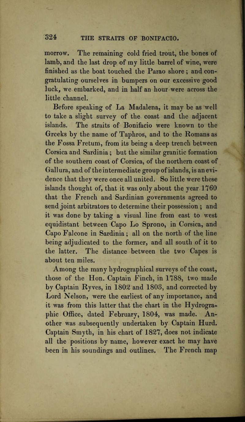 morrow. The remaining cold fried trout, the bones of lamb, and the last drop of my little barrel of wine, were finished as the boat touched the Parao shore ; and con¬ gratulating ourselves in bumpers on our excessive good luck, we embarked, and in half an hour were across the little channel. Before speaking of La Madalena, it may be as well to take a slight survey of the coast and the adjacent islands. The straits of Bonifacio were known to the Greeks by the name of Taphros, and to the Romans as the Fossa Fretum, from its being a deep trench between Corsica and Sardinia; but the similar granitic formation of the southern coast of Corsica, of the northern coast of Gall ura, and of the intermediate group of islands, is an evi¬ dence that they were once all united. So little were these islands thought of, that it was only about the year 1760 that the French and Sardinian governments agreed to send joint arbitrators to determine their possession ; and it was done by taking a visual line from east to west equidistant between Capo Lo Sprono, in Corsica, and Capo Falcone in Sardinia; all on the north of the line being adjudicated to the former, and all south of it to the latter. The distance between the two Capes is about ten miles. Among the many hydrographical surveys of the coast, those of the Hon. Captain Finch, in 1788, two made by Captain Ryves, in 1802 and 1803, and corrected by Lord Nelson, were the earliest of any importance, and it was from this latter that the chart in the Hydrogra¬ phic Office, dated February, 1804, was made. An¬ other was subsequently undertaken by Captain Hurd. Captain Smyth, in his chart of 1827, does not indicate all the positions by name, however exact he may have been in his soundings and outlines. The French map