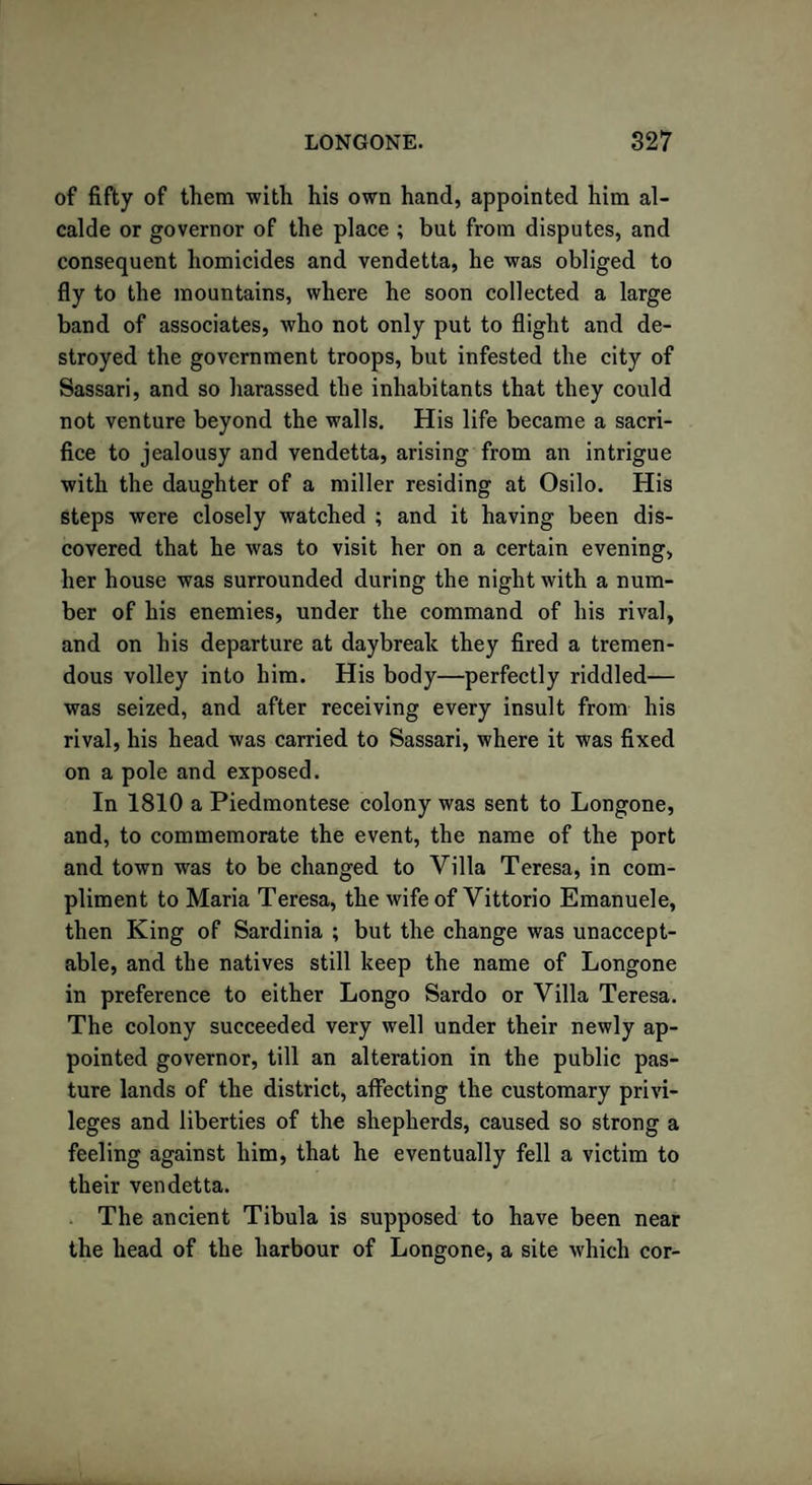of fifty of them with his own hand, appointed him al¬ calde or governor of the place ; but from disputes, and consequent homicides and vendetta, he was obliged to fly to the mountains, where he soon collected a large band of associates, who not only put to flight and de¬ stroyed the government troops, but infested the city of Sassari, and so harassed the inhabitants that they could not venture beyond the walls. His life became a sacri¬ fice to jealousy and vendetta, arising from an intrigue with the daughter of a miller residing at Osilo. His steps were closely watched ; and it having been dis¬ covered that he was to visit her on a certain evening, her house was surrounded during the night with a num¬ ber of his enemies, under the command of his rival, and on his departure at daybreak they fired a tremen¬ dous volley into him. His body—perfectly riddled— was seized, and after receiving every insult from his rival, his head was carried to Sassari, where it was fixed on a pole and exposed. In 1810 a Piedmontese colony was sent to Longone, and, to commemorate the event, the name of the port and town was to be changed to Villa Teresa, in com¬ pliment to Maria Teresa, the wife of Vittorio Emanuele, then King of Sardinia ; but the change was unaccept¬ able, and the natives still keep the name of Longone in preference to either Longo Sardo or Villa Teresa. The colony succeeded very well under their newly ap¬ pointed governor, till an alteration in the public pas¬ ture lands of the district, affecting the customary privi¬ leges and liberties of the shepherds, caused so strong a feeling against him, that he eventually fell a victim to their vendetta. The ancient Tibula is supposed to have been near the head of the harbour of Longone, a site which cor-