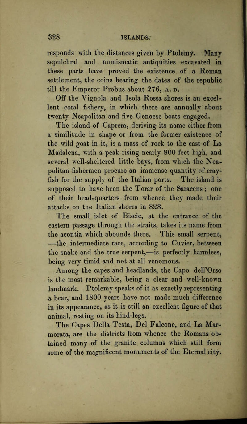 responds with the distances given by Ptolemy. Many sepulchral and numismatic antiquities excavated in these parts have proved the existence of a Roman settlement, the coins bearing the dates of the republic till the Emperor Probus about 276, a. d. Off the Vignola and Isola Rossa shores is an excel¬ lent coral fishery, in which there are annually about twenty Neapolitan and five Genoese boats engaged. The island of Caprera, deriving its name either from a similitude in shape or from the former existence of the wild goat in it, is a mass of rock to the east of La Madalena, with a peak rising nearly 800 feet high, and several well-sheltered little bays, from which the Nea¬ politan fishermen procure an immense quantity of cray¬ fish for the supply of the Italian ports. The island is supposed to have been the Torar of the Saracens ; one of their head-quarters from whence they made their attacks on the Italian shores in 828. The small islet of Biscie, at the entrance of the eastern passage through the straits, takes its name from the acontia which abounds there. This small serpent, —the intermediate race, according to Cuvier, between the snake and the true serpent,—is perfectly harmless, being very timid and not at all venomous. Among the capes and headlands, the Capo delTOrso is the most remarkable, being a clear and well-known landmark. Ptolemy speaks of it as exactly representing a bear, and 1800 years have not made much difference in its appearance, as it is still an excellent figure of that animal, resting on its hind-legs. The Capes Della Testa, Del Falcone, and La Mar- morata, are the districts from whence the Romans ob¬ tained many of the granite columns which still form some of the magnificent monuments of the Eternal city.