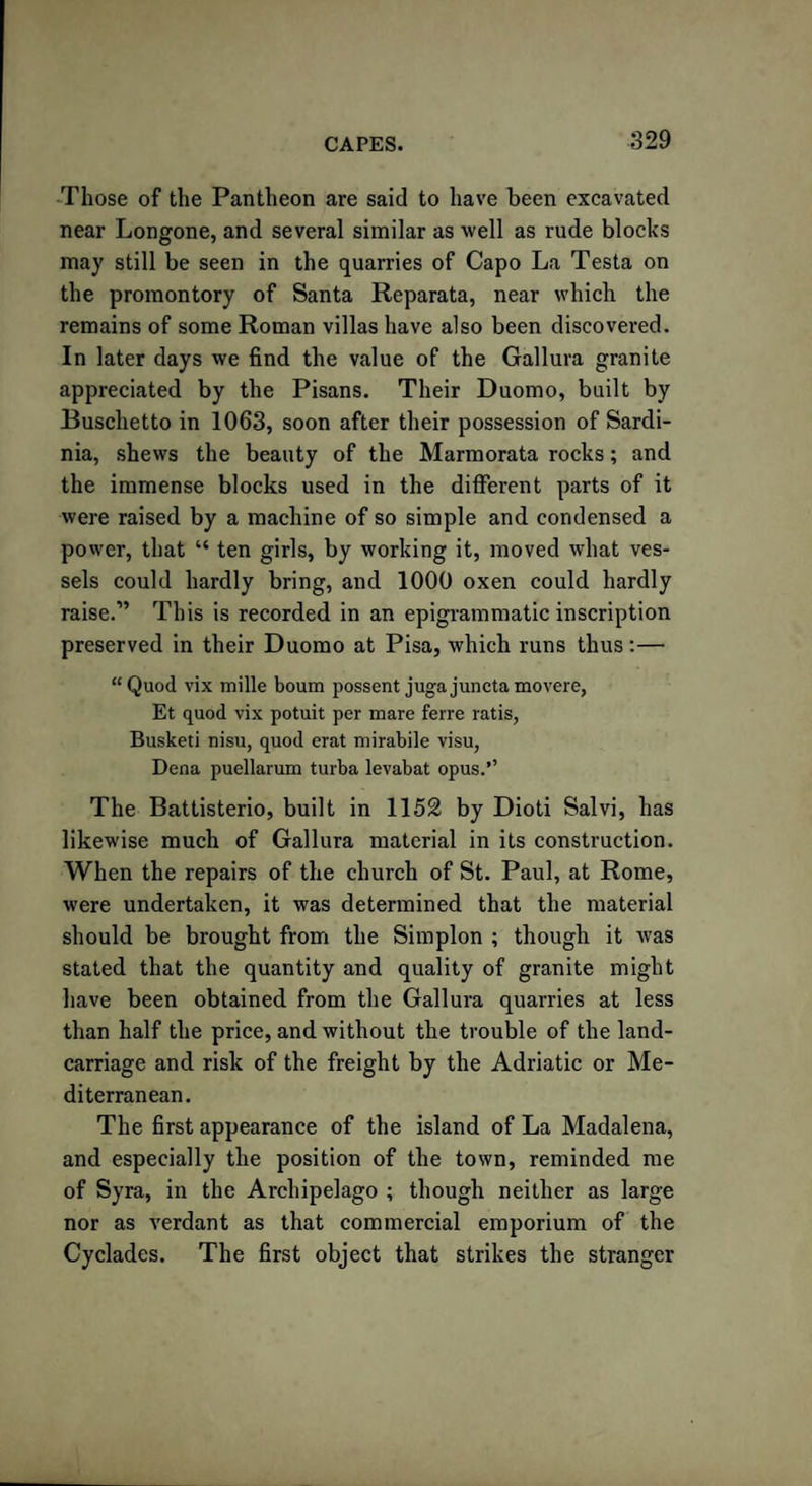 Those of the Pantheon are said to have been excavated near Longone, and several similar as well as rude blocks may still be seen in the quarries of Capo La Testa on the promontory of Santa Reparata, near which the remains of some Roman villas have also been discovered. In later days we find the value of the Gallura granite appreciated by the Pisans. Their Duomo, built by Buschetto in 1063, soon after their possession of Sardi¬ nia, shews the beauty of the Marmorata rocks; and the immense blocks used in the different parts of it were raised by a machine of so simple and condensed a power, that “ ten girls, by working it, moved what ves¬ sels could hardly bring, and 1000 oxen could hardly raise.” This is recorded in an epigrammatic inscription preserved in their Duomo at Pisa, which runs thus :— “Quod vix mille bourn possent jugajunctamovere, Et quod vix potuit per mare ferre ratis, Busketi nisu, quod erat mirabile visu, Dena puellarum turba levabat opus.’’ The Battisterio, built in 1152 by Dioti Salvi, has likewise much of Gallura material in its construction. When the repairs of the church of St. Paul, at Rome, were undertaken, it was determined that the material should be brought from the Simplon ; though it was stated that the quantity and quality of granite might have been obtained from the Gallura quarries at less than half the price, and without the trouble of the land- carriage and risk of the freight by the Adriatic or Me¬ diterranean. The first appearance of the island of La Madalena, and especially the position of the town, reminded me of Syra, in the Archipelago ; though neither as large nor as verdant as that commercial emporium of the Cyclades. The first object that strikes the stranger
