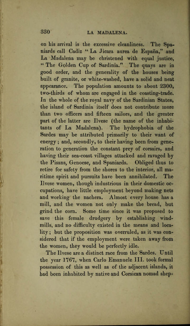 on his arrival is the excessive cleanliness. The Spa¬ niards call Cadiz “ La Jicara aurea de Espaha,” and La Madalena may be christened with equal justice, “ The Golden Cup of Sardinia.” The quays are in good order, and the generality of the houses being built of granite, or white-washed, have a solid and neat appearance. The population amounts to about 2300, two-thirds of whom are engaged in the coasting-trade. In the whole of the royal navy of the Sardinian States, the island of Sardinia itself does not contribute more than two officers and fifteen sailors, and the greater part of the latter are Ilvese (the name of the inhabi¬ tants of La Madalena). The hydrophobia of the Sardes may be attributed primarily to their want of energy ; and, secondly, to their having been from gene¬ ration to generation the constant prey of corsairs, and having their sea-coast villages attacked and ravaged by the Pisans, Genoese, and Spaniards. Obliged thus to retire for safety from the shores to the interior, all ma¬ ritime spirit and pursuits have been annihilated. The Ilvese women, though industrious in their domestic oc¬ cupations, have little employment beyond making nets and working the nachera. Almost every house has a mill, and the women not only make the bread, but grind the corn. Some time since it was proposed to save this female drudgery by establishing wind¬ mills, and no difficulty existed in the means and loca¬ lity ; but the proposition was overruled, as it was con¬ sidered that if the employment were taken away from the women, they would be perfectly idle. The Ilvese area distinct race from the Sardes. Until the year 1767, when Carlo Emanuele III. took formal possession of this as well as of the adjacent islands, it had been inhabited by native and Corsican nomad shep-