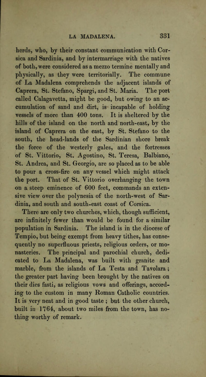 herds, who, by their constant communication with Cor¬ sica and Sardinia, and by intermarriage with the natives of both, were considered as a mezzo termine mentally and physically, as they were territorially. The commune of La Madalena comprehends the adjacent islands of Caprera, St. Stefano, Spargi, and St. Maria. The port called Calagavetta, might be good, but owing to an ac¬ cumulation of sand and dirt, is incapable of holding vessels of more than 400 tons. It is sheltered by the hills of the island on the north and north-east, by the island of Caprera on the east, by St. Stefano to the south, the head-lands of the Sardinian shore break the force of the westerly gales, and the fortresses of St. Vittorio, St. Agostino, St. Teresa, Balbiano, St. Andrea, and St. Georgio, are so placed as to be able to pour a cross-fire on any vessel which might attack the port. That of St. Vittorio overhanging the town on a steep eminence of 600 feet, commands an exten¬ sive view over the polynesia of the north-west of Sar¬ dinia, and south and south-east coast of Corsica. There are only two churches, which, though sufficient, are infinitely fewer than would be found for a similar population in Sardinia. The island is in the diocese of Tempio, but being exempt from heavy tithes, has conse¬ quently no superfluous priests, religious orders, or mo¬ nasteries. The principal and parochial church, dedi¬ cated to La Madalena, was built with granite and marble, from the islands of La Testa and Tavolara; the greater part having been brought by the natives on their dies fasti, as religious vows and offerings, accord¬ ing to the custom in many Roman Catholic countries. It is very neat and in good taste ; but the other church, built in 1764, about two miles from the town, has no¬ thing worthy of remark.