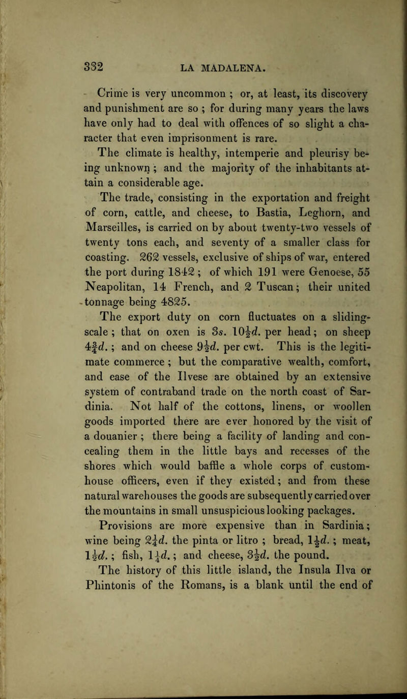 Crime is very uncommon ; or, at least, its discovery and punishment are so ; for during many years the laws have only had to deal with offences of so slight a cha¬ racter that even imprisonment is rare. The climate is healthy, intemperie and pleurisy be¬ ing unknown ; and the majority of the inhabitants at¬ tain a considerable age. The trade, consisting in the exportation and freight of corn, cattle, and cheese, to Bastia, Leghorn, and Marseilles, is carried on by about twenty-two vessels of twenty tons each, and seventy of a smaller class for coasting. 262 vessels, exclusive of ships of war, entered the port during 1842; of which 1.91 were Genoese, 55 Neapolitan, 14 French, and 2 Tuscan; their united tonnage being 4825. The export duty on corn fluctuates on a sliding- scale ; that on oxen is 3s. 10\d. per head; on sheep 4f d.; and on cheese 9id. per cwt. This is the legiti¬ mate commerce ; but the comparative wealth, comfort, and ease of the Ilvese are obtained by an extensive system of contraband trade on the north coast of Sar¬ dinia. Not half of the cottons, linens, or woollen goods imported there are ever honored by the visit of a douanier ; there being a facility of landing and con¬ cealing them in the little bays and recesses of the shores which would baffle a whole corps of custom¬ house officers, even if they existed; and from these natural warehouses the goods are subsequently carried over the mountains in small unsuspicious looking packages. Provisions are more expensive than in Sardinia; wine being 2\d. the pinta or litro ; bread, l-|d. ; meat, 1 id.; fish, 1 ±d.; and cheese, 3%d. the pound. The history of this little island, the Insula Ilva or Phintonis of the Romans, is a blank until the end of