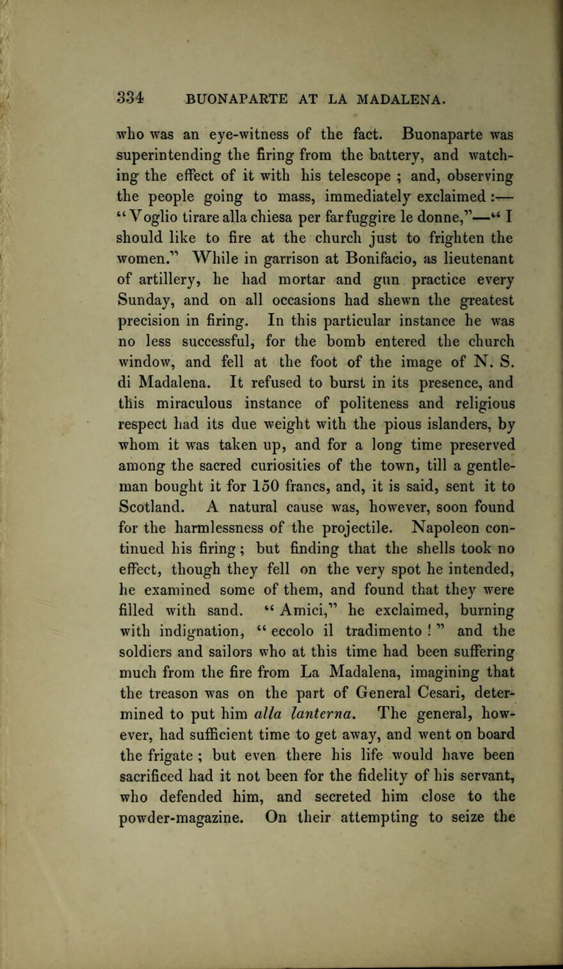 who was an eye-witness of the fact. Buonaparte was superintending the firing from the battery, and watch¬ ing the effect of it with his telescope ; and, observing the people going to mass, immediately exclaimed:— “ Voglio tirare alia chiesa per farfuggire le donne,”—“ I should like to fire at the church just to frighten the women.” While in garrison at Bonifacio, as lieutenant of artillery, he had mortar and gun practice every Sunday, and on all occasions had shewn the greatest precision in firing. In this particular instance he was no less successful, for the bomb entered the church window, and fell at the foot of the image of N. S. di Madalena. It refused to burst in its presence, and this miraculous instance of politeness and religious respect had its due weight with the pious islanders, by whom it was taken up, and for a long time preserved among the sacred curiosities of the town, till a gentle¬ man bought it for 150 francs, and, it is said, sent it to Scotland. A natural cause was, however, soon found for the harmlessness of the projectile. Napoleon con¬ tinued his firing; but finding that the shells took no effect, though they fell on the very spot he intended, he examined some of them, and found that they were filled with sand. “ Amici,” he exclaimed, burning with indignation, “ eccolo il tradimento ! ” and the soldiers and sailors who at this time had been suffering much from the fire from La Madalena, imagining that the treason was on the part of General Cesari, deter¬ mined to put him alia lanterna. The general, how¬ ever, had sufficient time to get away, and went on board the frigate ; but even there his life would have been sacrificed had it not been for the fidelity of his servant, who defended him, and secreted him close to the powder-magazine. On their attempting to seize the