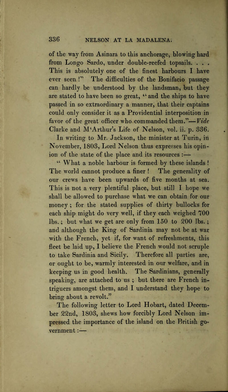 of the way from Asinara to this anchorage, blowing hard from Longo Sardo, under double-reefed topsails. . . . This is absolutely one of the finest harbours I have ever seen !” The difficulties of the Bonifacio passage can hardly be understood by the landsman, but they are stated to have been so great, “ and the ships to have passed in so extraordinary a manner, that their captains could only consider it as a Providential interposition in favor of the great officer who commanded them.”—Vide Clarke and M‘Artliur’s Life of Nelson, vol. ii. p. 836. In writing to Mr. Jackson, the minister at Turin, in November, 1803, Lord Nelson thus expresses his opin¬ ion of the state of the place and its resources :— “ What a noble harbour is formed by these islands ! The world cannot produce a finer ! The generality of our crews have been upwards of five months at sea. This is not a very plentiful place, but still I hope we shall be allowed to purchase what we can obtain for our money ; for the stated supplies of thirty bullocks for each ship might do very well, if they each weighed 700 lbs.; but what we get are only from 150 to 200 lbs.; and although the King of Sardinia may not be at war with the French, yet if, for want of refreshments, this fleet be laid up, I believe the French would not scruple to take Sardinia and Sicily. Therefore all parties are, or ought to be, warmly interested in our welfare, and in keeping us in good health. The Sardinians, generally speaking, are attached to us ; but there are French in¬ triguers amongst them, and I understand they hope to bring about a revolt.” The following letter to Lord Hobart, dated Decem¬ ber 22nd, 1803, shews how forcibly Lord Nelson im¬ pressed the importance of the island on the British go¬ vernment :—