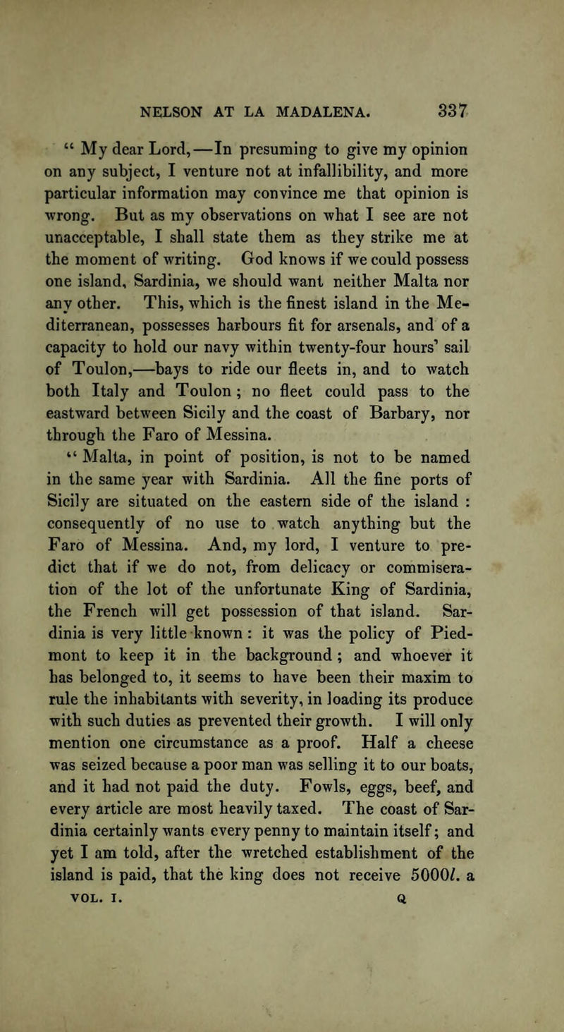 “ My dear Lord,—In presuming to give my opinion on any subject, I venture not at infallibility, and more particular information may convince me that opinion is wrong. But as my observations on what I see are not unacceptable, I shall state them as they strike me at the moment of writing. God knows if we could possess one island, Sardinia, we should want neither Malta nor any other. This, which is the finest island in the Me¬ diterranean, possesses harbours fit for arsenals, and of a capacity to hold our navy within twenty-four hours’ sail of Toulon,—bays to ride our fleets in, and to watch both Italy and Toulon; no fleet could pass to the eastward between Sicily and the coast of Barbary, nor through the Faro of Messina. “ Malta, in point of position, is not to be named in the same year with Sardinia. All the fine ports of Sicily are situated on the eastern side of the island : consequently of no use to watch anything but the Faro of Messina. And, my lord, I venture to pre¬ dict that if we do not, from delicacy or commisera¬ tion of the lot of the unfortunate King of Sardinia, the French will get possession of that island. Sar¬ dinia is very little known : it was the policy of Pied¬ mont to keep it in the background; and whoever it has belonged to, it seems to have been their maxim to rule the inhabitants with severity, in loading its produce with such duties as prevented their growth. I will only mention one circumstance as a proof. Half a cheese was seized because a poor man was selling it to our boats, and it had not paid the duty. Fowls, eggs, beef, and every article are most heavily taxed. The coast of Sar¬ dinia certainly wants every penny to maintain itself; and yet I am told, after the wretched establishment of the island is paid, that the king does not receive 5000/. a VOL. I. Q