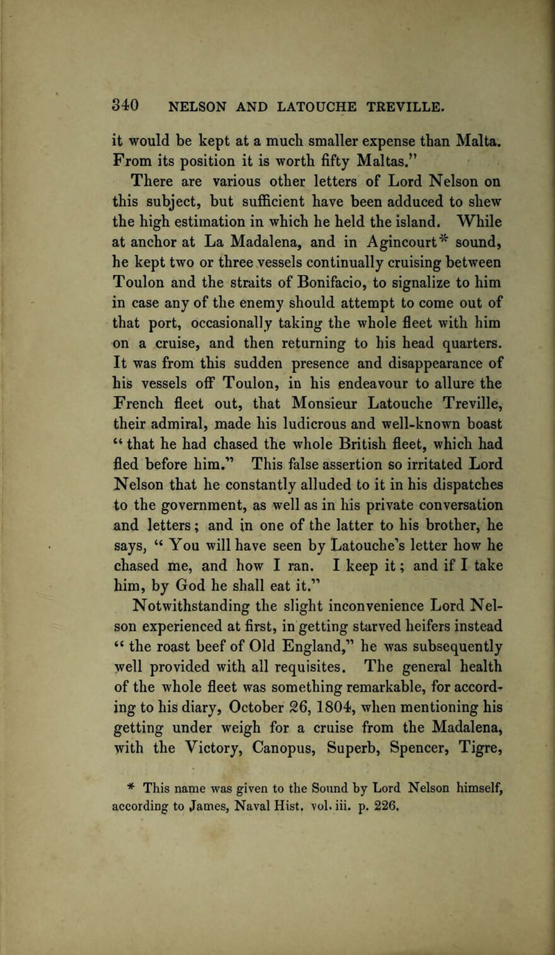 it would be kept at a much smaller expense than Malta. From its position it is worth fifty Maltas.” There are various other letters of Lord Nelson on this subject, but sufficient have been adduced to shew the high estimation in which he held the island. While at anchor at La Madalena, and in Agincourt* sound, he kept two or three vessels continually cruising between Toulon and the straits of Bonifacio, to signalize to him in case any of the enemy should attempt to come out of that port, occasionally taking the whole fleet with him on a cruise, and then returning to his head quarters. It was from this sudden presence and disappearance of his vessels off Toulon, in his endeavour to allure the French fleet out, that Monsieur Latouche Treville, their admiral, made his ludicrous and well-known boast “ that he had chased the whole British fleet, which had fled before him.” This false assertion so irritated Lord Nelson that he constantly alluded to it in his dispatches to the government, as well as in his private conversation and letters; and in one of the latter to his brother, he says, “ You will have seen by Latouche’s letter how he chased me, and how I ran. I keep it; and if I take him, by God he shall eat it.” Notwithstanding the slight inconvenience Lord Nel¬ son experienced at first, in getting starved heifers instead “ the roast beef of Old England,” he was subsequently well provided with all requisites. The general health of the whole fleet was something remarkable, for accord¬ ing to his diary, October 26, 1804, when mentioning his getting under weigh for a cruise from the Madalena, with the Victory, Canopus, Superb, Spencer, Tigre, * This name was given to the Sound by Lord Nelson himself, according to James, Naval Hist, vol.iii. p. 226,
