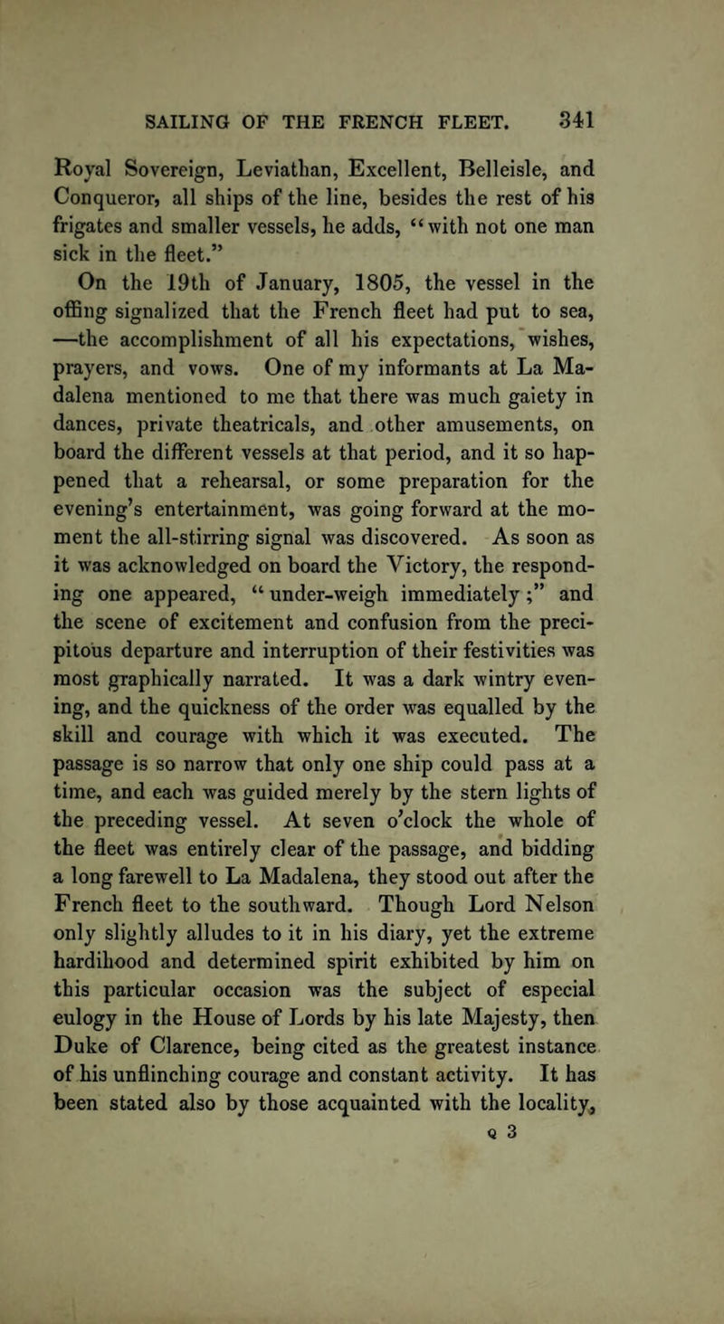 Royal Sovereign, Leviathan, Excellent, Belleisle, and Conqueror, all ships of the line, besides the rest of his frigates and smaller vessels, he adds, “with not one man sick in the fleet.” On the 19th of January, 1805, the vessel in the offing signalized that the French fleet had put to sea, —the accomplishment of all his expectations, wishes, prayers, and vows. One of my informants at La Ma- dalena mentioned to me that there was much gaiety in dances, private theatricals, and other amusements, on board the different vessels at that period, and it so hap¬ pened that a rehearsal, or some preparation for the evening’s entertainment, was going forward at the mo¬ ment the all-stirring signal was discovered. As soon as it was acknowledged on board the Victory, the respond¬ ing one appeared, “ under-weigh immediately and the scene of excitement and confusion from the preci¬ pitous departure and interruption of their festivities was most graphically narrated. It was a dark wintry even¬ ing, and the quickness of the order -was equalled by the skill and courage with which it was executed. The passage is so narrow that only one ship could pass at a time, and each was guided merely by the stern lights of the preceding vessel. At seven o’clock the whole of the fleet was entirely clear of the passage, and bidding a long farewell to La Madalena, they stood out after the French fleet to the southward. Though Lord Nelson only slightly alludes to it in his diary, yet the extreme hardihood and determined spirit exhibited by him on this particular occasion was the subject of especial eulogy in the House of Lords by his late Majesty, then Duke of Clarence, being cited as the greatest instance of his unflinching courage and constant activity. It has been stated also by those acquainted with the locality,