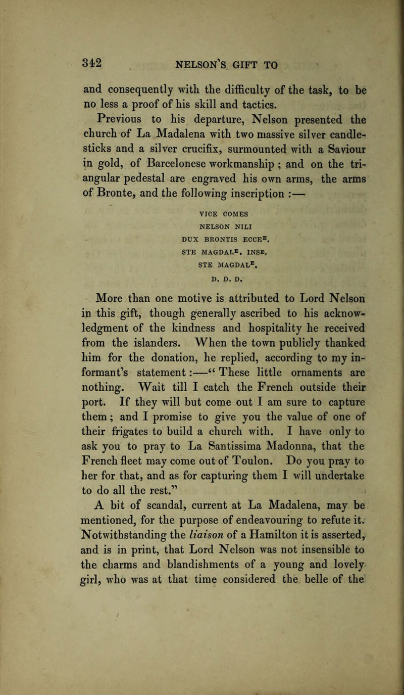 and consequently with the difficulty of the task, to be no less a proof of his skill and tactics. Previous to his departure, Nelson presented the church of La Madalena with two massive silver candle¬ sticks and a silver crucifix, surmounted with a Saviour in gold, of Barcelonese workmanship ; and on the tri¬ angular pedestal are engraved his own arms, the arms of Bronte, and the following inscription :— VICE COMES NELSON NILI DUX BRONTIS ECCE®. STE MAGDALE, INSE. STE MAGDALe. D. D. D. More than one motive is attributed to Lord Nelson in this gift, though generally ascribed to his acknow¬ ledgment of the kindness and hospitality he received from the islanders. When the town publicly thanked him for the donation, he replied, according to my in¬ formant’s statement:—“ These little ornaments are nothing. Wait till I catch the French outside their port. If they will but come out I am sure to capture them; and I promise to give you the value of one of their frigates to build a church with. I have only to ask you to pray to La Santissima Madonna, that the French fleet may come out of Toulon. Do you pray to her for that, and as for capturing them I will undertake to do all the rest.” A bit of scandal, current at La Madalena, may be mentioned, for the purpose of endeavouring to refute it. Notwithstanding the liaison of a Hamilton it is asserted, and is in print, that Lord Nelson was not insensible to the charms and blandishments of a young and lovely girl, who was at that time considered the belle of the