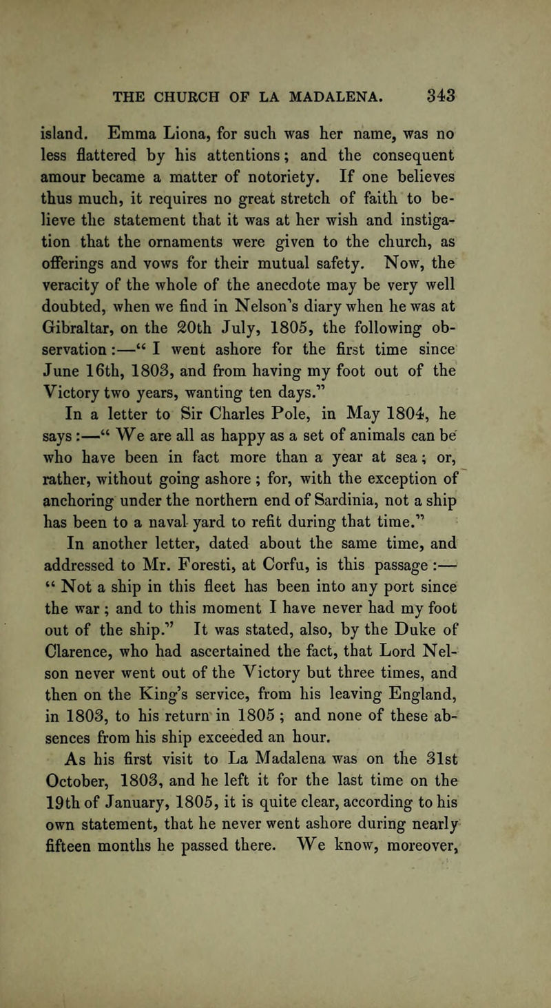 island. Emma Liona, for such was her name, was no less flattered by his attentions; and the consequent amour became a matter of notoriety. If one believes thus much, it requires no great stretch of faith to be¬ lieve the statement that it was at her wish and instiga¬ tion that the ornaments were given to the church, as offerings and vows for their mutual safety. Now, the veracity of the whole of the anecdote may be very well doubted, when we find in Nelson’s diary when he was at Gibraltar, on the 20th July, 1805, the following ob¬ servation :—“ I went ashore for the first time since June 16th, 1803, and from having my foot out of the Victory two years, wanting ten days.” In a letter to Sir Charles Pole, in May 1804, he says :—“ We are all as happy as a set of animals can be who have been in fact more than a year at sea; or, rather, without going ashore ; for, with the exception of anchoring under the northern end of Sardinia, not a ship has been to a naval yard to refit during that time.” In another letter, dated about the same time, and addressed to Mr. Foresti, at Corfu, is this passage :— “ Not a ship in this fleet has been into any port since the war; and to this moment I have never had my foot out of the ship.” It was stated, also, by the Duke of Clarence, who had ascertained the fact, that Lord Nel¬ son never went out of the Victory but three times, and then on the King’s service, from his leaving England, in 1803, to his return in 1805 ; and none of these ab¬ sences from his ship exceeded an hour. As his first visit to La Madalena was on the 31st October, 1803, and he left it for the last time on the 19th of January, 1805, it is quite clear, according to his own statement, that he never went ashore during nearly fifteen months he passed there. We know, moreover,