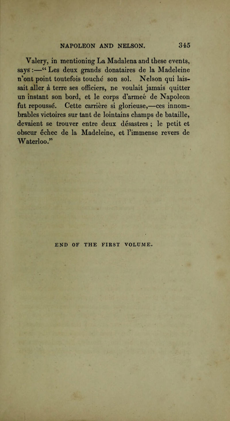 Valery, in mentioning La Madalena and these events, says :—“ Les deux grands donataires de la Madeleine n’ont point toutefois touche son sol. Nelson qui lais- sait aller a terre ses officiers, ne voulait jamais quitter un instant son bord, et le corps d’armee de Napoleon fut repousse. Cette carriere si glorieuse,—ces innom- brables victoires sur tant de lointains champs de bataille, devaient se trouver entre deux desastres ; le petit et obscur echec de la Madeleine, et Timmense revers de Waterloo.” END OF THE FIRST VOLUME.