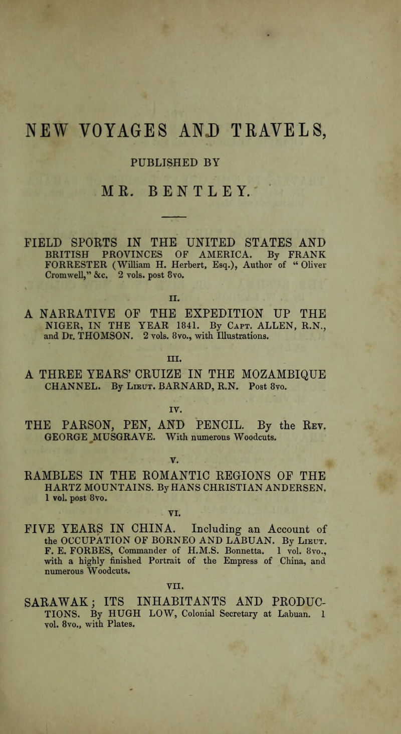 NEW VOYAGES AND TRAVELS, PUBLISHED BY ME. BENTLEY. FIELD SPORTS IN THE UNITED STATES AND BRITISH PROVINCES OF AMERICA. By FRANK FORRESTER (William H. Herbert, Esq.), Author of “ Oliver Cromwell,” &amp;c. 2 vols. post 8vo. II. A NARRATIVE OF THE EXPEDITION UP THE NIGER, IN THE YEAR 1841. By Capt. ALLEN, R.N., and Dr. THOMSON. 2 vols. 8vo., with Illustrations. III. A THREE YEARS’ CRUIZE IN THE MOZAMBIQUE CHANNEL. By Lieut. BARNARD, R.N. Post 8vo. IV. THE PARSON, PEN, AND PENCIL. By the Rev. GEORGE MUSGRAVE. Witli numerous Woodcuts. V. RAMBLES IN THE ROMANTIC REGIONS OF THE H ARTZ MOUNTAINS. By HANS CHRISTIAN ANDERSEN. 1 vol. post 8vo. VI. FIVE YEARS IN CHINA. Including an Account of the OCCUPATION OF BORNEO AND LABUAN. By Lieut. F. E. FORBES, Commander of H.M.S. Bonnetta. 1 vol. 8vo., with a highly finished Portrait of the Empress of China, and numerous Woodcuts. VII. SARAWAK; ITS INHABITANTS AND PRODUC¬ TIONS. By HUGH LOW, Colonial Secretary at Labuan. 1 vol. 8vo., with Plates.