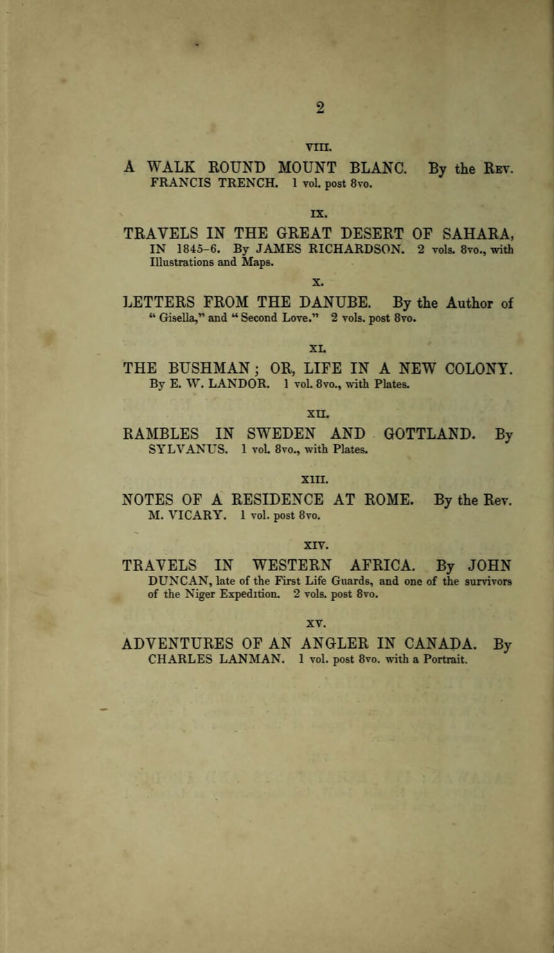 2 VIII. A WALK ROUND MOUNT BLANC. By the Rev. FRANCIS TRENCH. 1 vol. post 8vo. IX. TRAVELS IN THE GREAT DESERT OF SAHARA, IN 1845-6. By JAMES RICHARDSON. 2 vols. 8vo., with Illustrations and Maps. X. LETTERS FROM THE DANUBE. By the Author of “ Gisella,” and “ Second Love.” 2 vols. post 8yo. XL THE BUSHMAN; OR, LIFE IN A NEW COLONY. By E. W. LANDOR. 1 vol. 8vo., with Plates. XU. RAMBLES IN SWEDEN AND GOTTLAND. By SYLVANUS. 1 vol. 8vo., with Plates. XIII. NOTES OF A RESIDENCE AT ROME. By the Rev. M. VICARY. 1 vol. post 8vo. XIV. TRAVELS IN WESTERN AFRICA. By JOHN DUNCAN, late of the First Life Guards, and one of the survivors of the Niger Expedition. 2 vols. post 8vo. XV. ADVENTURES OF AN ANGLER IN CANADA. By CHARLES LANMAN. 1 vol. post 8vo. with a Portrait.