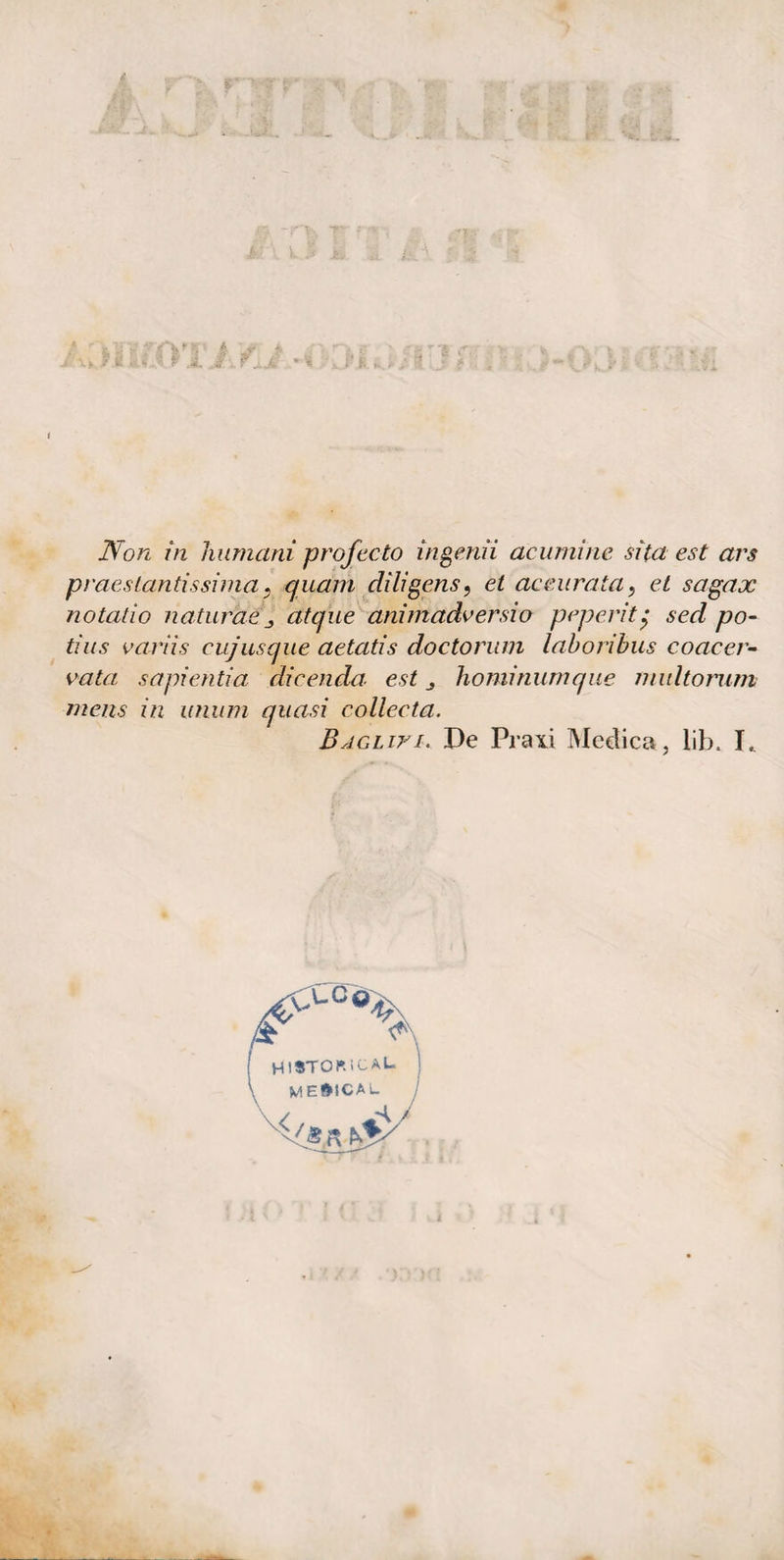 Non in Immani prof ceto ingemi acumino sita est ars praes tantissima} quam di li gens, et accurata, et sagax notatio naturae _> atque ani madv ersi o poperitg sed po¬ ti us variis cujusque aetatis doctorum laboribus coacer¬ vata sapientia dicendo; est . hominumque multorum mens in unum quasi collecta. BjGLiri. De Praxi Medica, lib. L UC© HlSTOP.iCAL- MEfttCAU \ /