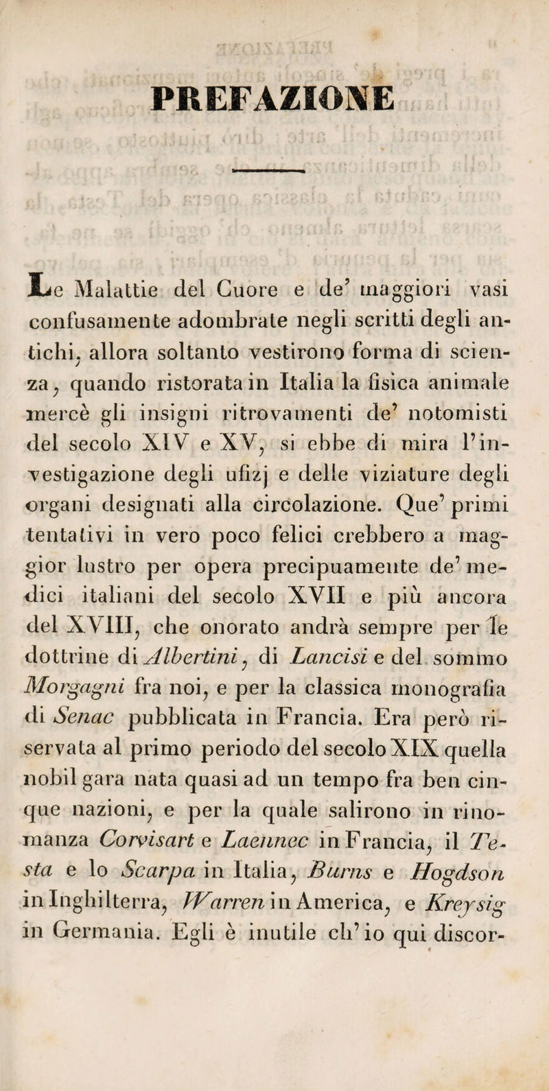 PREFAZIONE làc Malattie del Cuore e de5 maggiori vasi confusamente adombrate negli scritti degli an¬ tichi. allora soltanto vestirono forma di scien- J za, quando ristorata in Italia la fisica animale mercè gli insigni ritrovamenti de’ notomisti del secolo XIV e XV, si ebbe di mira l’in¬ vestigazione degli ufìzj e delle viziature degli organi designati alla circolazione. Que’ primi tentativi in vero poco felici crebbero a mag¬ gior lustro per opera precipuamente de’ nie¬ llici italiani del secolo XVII e più ancora del XVIII, che onorato andrà sempre per le dottrine dì Albertini : di Lancisi e del sommo Morgagni fra noi, e per la classica monografia di Senac pubblicata in Francia. Era però ri¬ servata al primo periodo del secolo XIX quella nobil gara nata quasi ad un tempo fra ben cin¬ que nazioni, e per la quale salirono in rino¬ manza Corvisart e Laennec in Francia, il Te¬ sta e lo Scarpa in Italia, Burns e Hogdson in Inghilterra, PTarren in America, e Krersig in Germania. Egli è inutile ch’io qui discor-