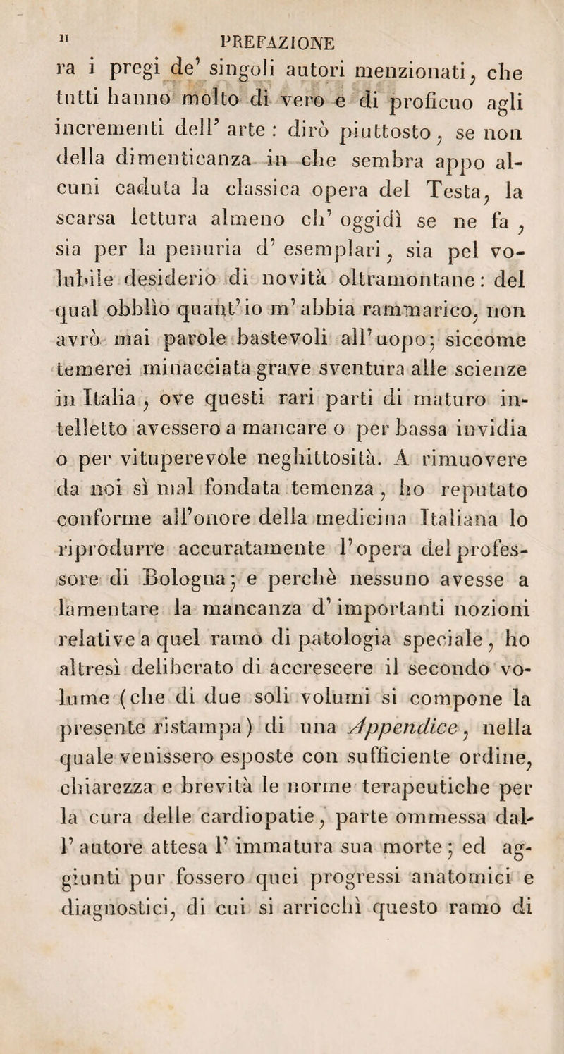 va i pregi de’ singoli autori menzionati ; che tutti hanno molto di vero e di proficuo agli incrementi dell5 arte : dirò piuttosto ; se non della dimenticanza in che sembra appo al¬ cuni caduta la classica opera del Testa; la scarsa lettura almeno eli’ oggidì se ne fa sia per la penuria d’ esemplari ; sia pel vo¬ lubile desiderio di novità oltramontane : del qual obblìo quant’io m’abbia raniTnarico; non avrò mai parole baste voli all’uopo; siccome temerei minacciata grave sventura alle scienze in Italia , ove questi rari parti di maturo in¬ telletto avessero a mancare o per bassa invidia o per vituperevole neghittosità. A rimuovere da noi sì mal fondata temenza ; ho reputato conforme all’onore della medicina Italiana lo riprodurre accuratamente l’opera del profes¬ sore di Bologna; e perchè nessuno avesse a lamentare la mancanza d1 importanti nozioni relative a quel ramo di patologia speciale ? ho altresì deliberato di accrescere il secondo vo¬ lume (che di due soli volumi si compone la presente ristampa) di una Appendice; nella quale venissero esposte con sufficiente ordine^ chiarezza e brevità le norme terapeutiche per la cura delle cardiopatie ; parte ommessa dal- 1’ autore attesa 1’ immatura sua morte; ed ag¬ giunti pur fossero quei progressi anatomici e diagnostici; di cui si arricchì questo ramo di