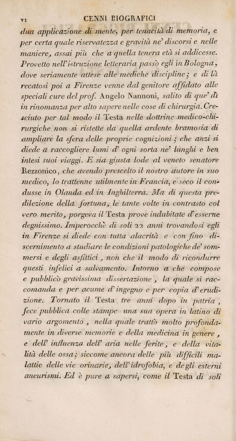 duci applicazione di mente} per tenacità di memoria, e per certa quale riservatezza e gravità ne’ discorsi e nelle maniereassai pile che a quella tenera età si addicesse. Provetto nelVistruzione letteraria passo egli in Bologna, dove seriamente attese alle mediche discipline $ e di la recatosi poi a Firenze venne dal genitore affidato alle speciali cure del prof. Angelo Narmoni, salito di quel dì in rinomanza per alto sapere nelle cose di chirurgia. Cre¬ sciuto per tal modo il Testa nelle dottrine medico-chi¬ rurgiche non si ristette da quella ardente bramosia di ampliare la sfera delle proprie cognizioni, che anzi si diede a raccogliere lumi d’ ogni sorta ne’ lunghi e ben intesi suoi viaggi. E sia giusta lode al veneto senatore Rezzonico, che avendo prescelto il nostro autore in suo medico, lo trattenne utilmente in Francia, e seco il con* dusse in Olanda ed in Inghilterra. Ma di questa pre¬ dilezione della fortuna.le tante volte in contrasto col vero merito j porgeva il Testa prove indubitate dà esserne degnissimo. Imperocché di soli 11 anni trovandosi egli in Firenze si diede con tutta alacrità e con fino di- scernimento a studiare le condizioni patologiche de’ som¬ mersi e degli asfittici non che il modo di ricondurre questi infelici a salvamento. Intorno a che compose e pubblicò gravissima dissertazione j la quale si rac¬ comanda e per acume d’ingegno e per copia d’erudi¬ zione. Tornato il Testa tre anni dopo in patria , fece pubblica colle stampe uria sua opera in latino di vario argomento nella quale trattò molto profonda¬ mente in diverse memorie e della medicina in genere e dell’ influenza dell’ aria nelle ferite „ e della vita¬ lità delle ossa siccome ancora delle piu diffìcili ma¬ lattie delle vie orinarie3 dell idrofobia, e degli esterni aneurismi. Ed e pure a sapersi, come il Testa di soli