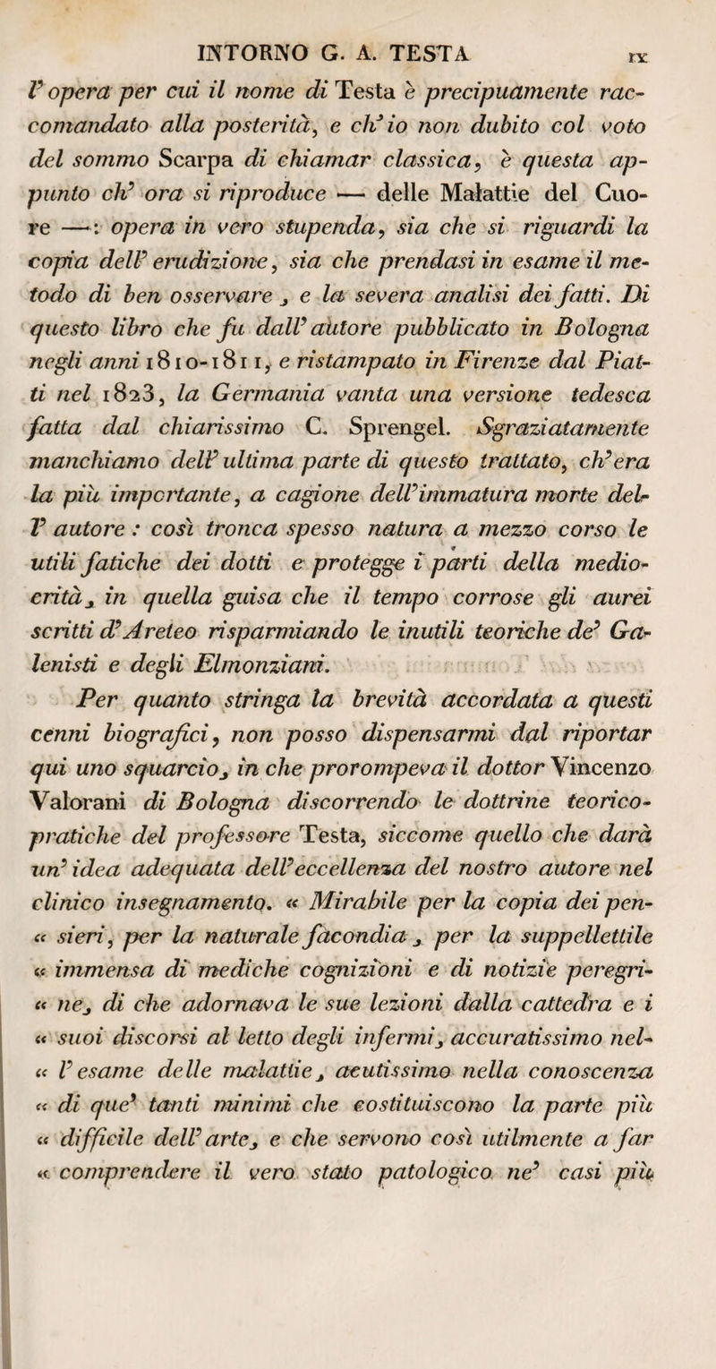 V opera per cui il nome efc Testa e precipuamente rac¬ comandato alla posterità, e eli io non dubito col voto del sommo Scarpa di chiamar classica, e questa ap¬ punto eh’ ora si riproduce — delle Malattie del Cuo¬ re —>: opera in vero stupenda, sia che si riguardi la copia dell’ erudizione, sia che prendasi in esame il me¬ todo di ben osservare j e la severa analisi dei fatti. Di questo libro che fu dall’autore pubblicato in Bologna negli anni 1810-1S11, e ristampalo in Firenze dal Piat¬ ti nel 1823, la Germania vanta una versione tedesca fatta dal chiarissimo C. Sprengel. Sgraziatamente manchiamo deli? ultima parte di questo trattato, ch’era la piu importante, a cagione dell’immatura morte deir V autore : così tronca spesso natura a mezzo corso le utili fatiche dei dotti e protegge i parti della medio¬ crità j in quella guisa che il tempo corrose gli aurei scrìtti d?Areico risparmiando le inutili teoriche de’ Ga- lenisti e degli Elmonzìani. Per quanto stringa la brevità accordata a questi cenni biografici, non posso dispensarmi dal riportar qui uno squarcioj in che prorompeva il dottor Vincenzo Valorani di Bologna discorrendo le dottrine teorico¬ pratiche del professore Testa, siccome quello che darà, un’ idea adequata dell’eccellenza del nostro autore nel clinico insegnamento. « Mirabile per la copia dei pen- c< sieri, per la naturale facondia per la suppellettile « immensa di mediche cognizioni e di notizie pcregri- « nCj di che adornava le sue lezioni dalla cattedra e i a suoi discorsi al letto degli infermiaccuratissimo nel- « l’esame delle malattiej acutissimo nella conoscenza « di que’ tanti minimi che costituiscono la parte più « difficile dell’ artej e che servono così utilmente a far comprendere il vero stato patologico ne’ casi pih